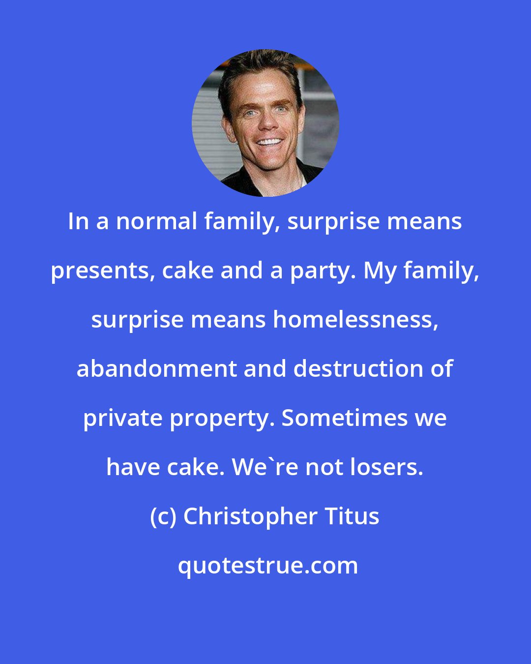 Christopher Titus: In a normal family, surprise means presents, cake and a party. My family, surprise means homelessness, abandonment and destruction of private property. Sometimes we have cake. We're not losers.