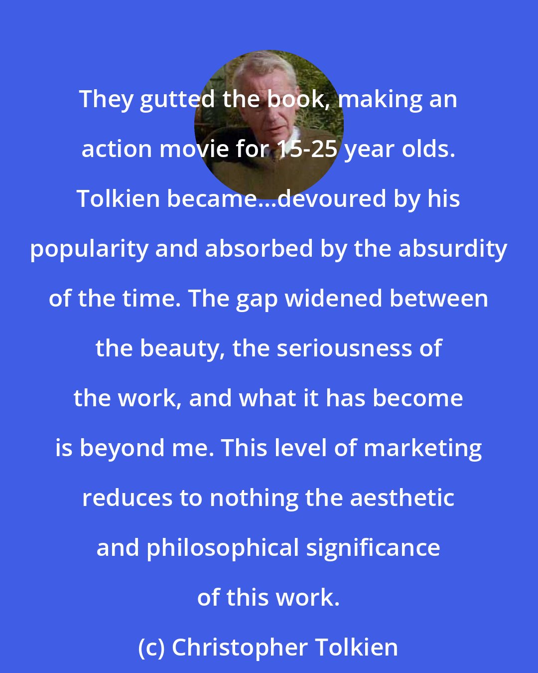 Christopher Tolkien: They gutted the book, making an action movie for 15-25 year olds. Tolkien became...devoured by his popularity and absorbed by the absurdity of the time. The gap widened between the beauty, the seriousness of the work, and what it has become is beyond me. This level of marketing reduces to nothing the aesthetic and philosophical significance of this work.