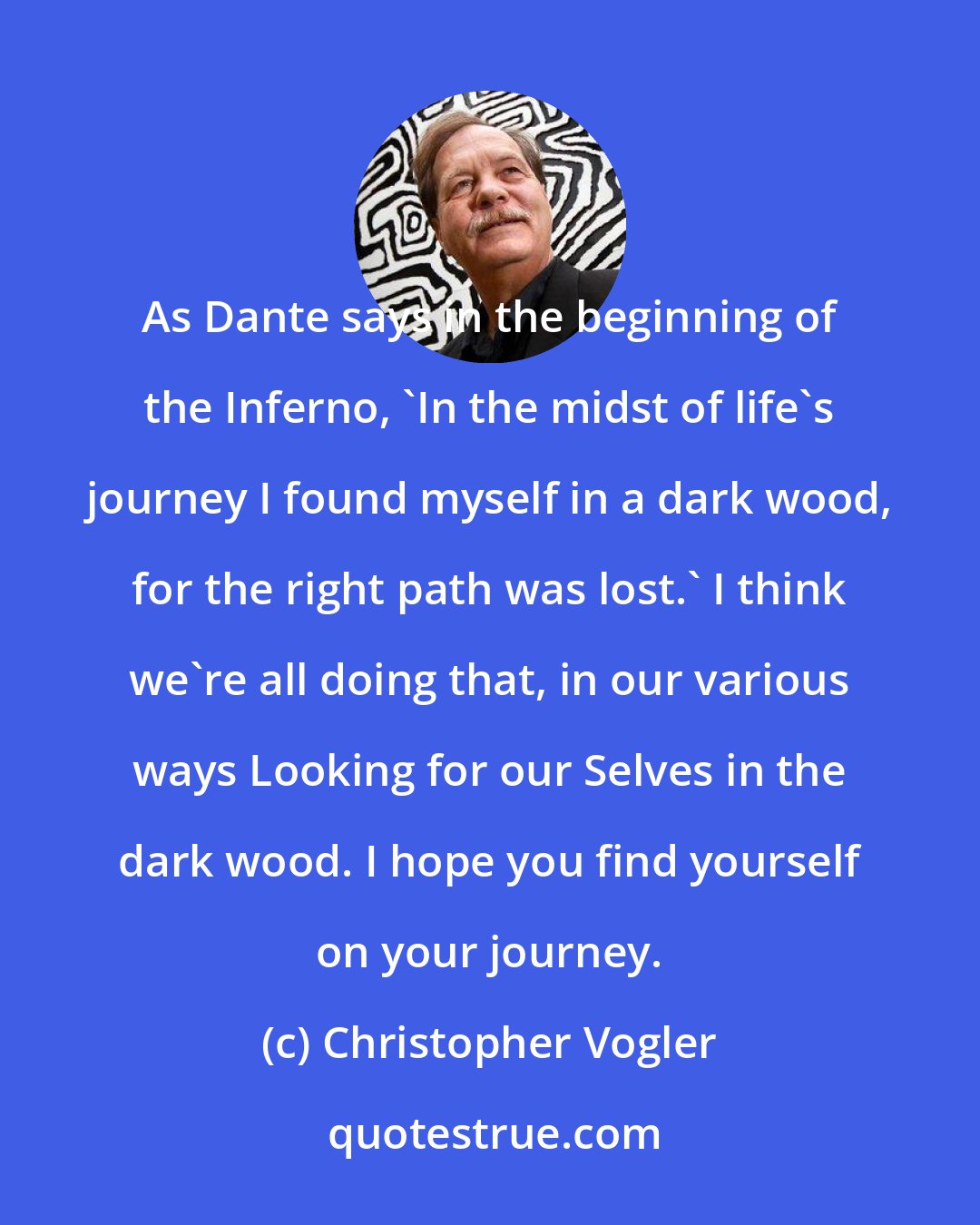 Christopher Vogler: As Dante says in the beginning of the Inferno, 'In the midst of life's journey I found myself in a dark wood, for the right path was lost.' I think we're all doing that, in our various ways Looking for our Selves in the dark wood. I hope you find yourself on your journey.