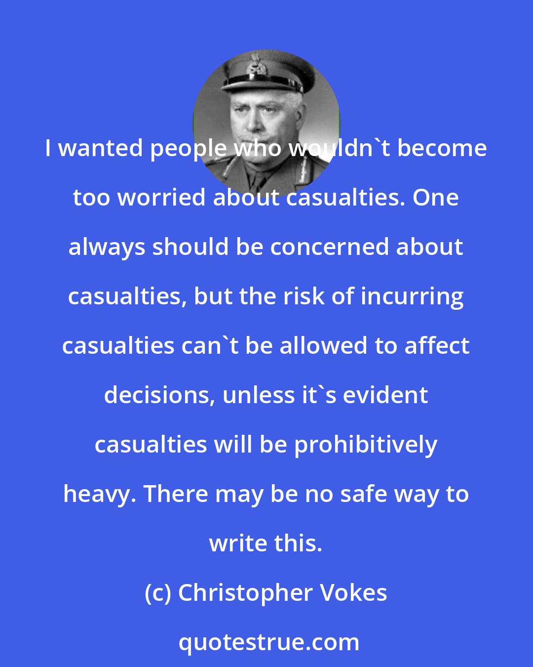 Christopher Vokes: I wanted people who wouldn't become too worried about casualties. One always should be concerned about casualties, but the risk of incurring casualties can't be allowed to affect decisions, unless it's evident casualties will be prohibitively heavy. There may be no safe way to write this.