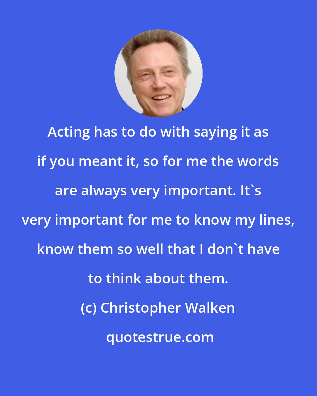 Christopher Walken: Acting has to do with saying it as if you meant it, so for me the words are always very important. It's very important for me to know my lines, know them so well that I don't have to think about them.