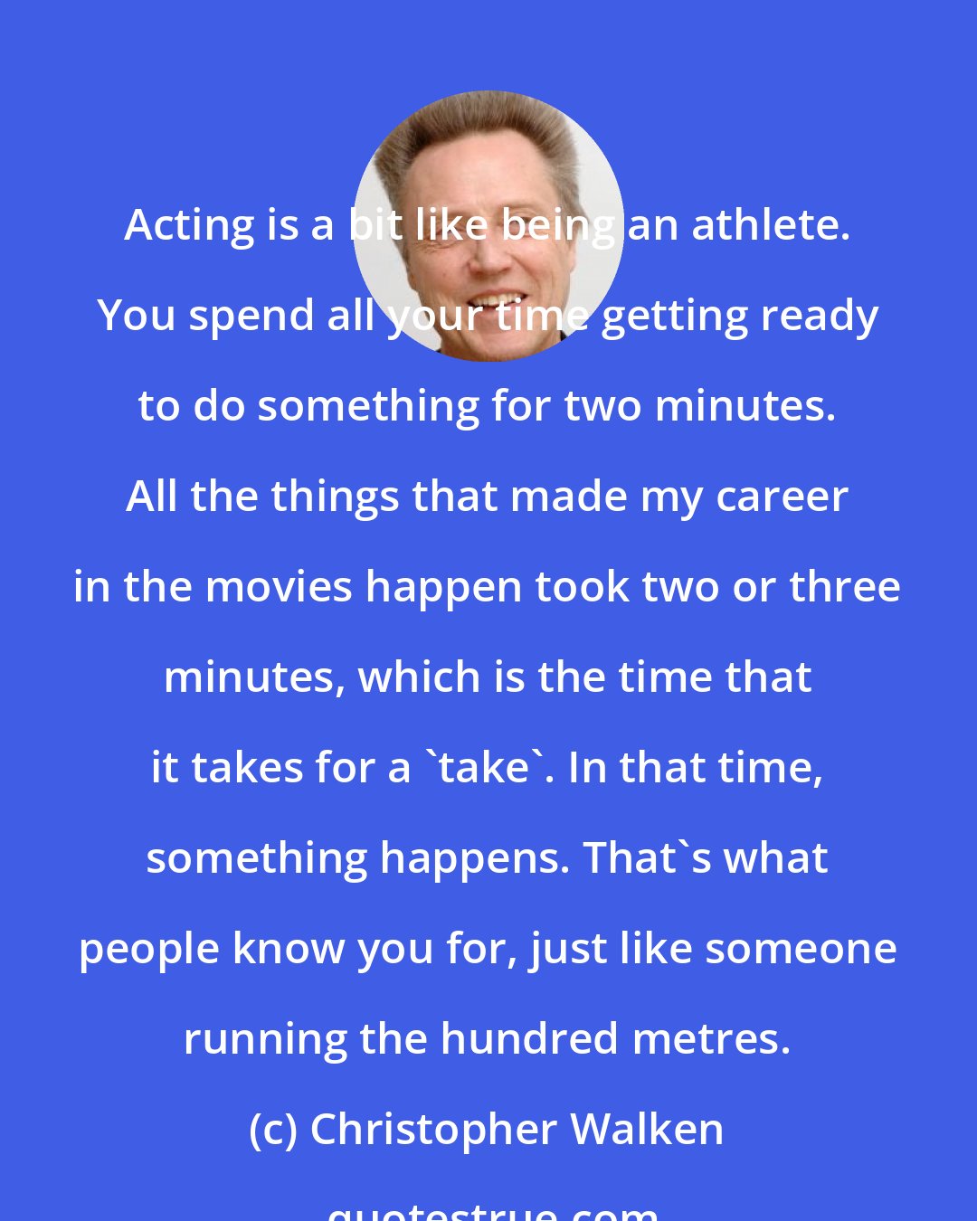 Christopher Walken: Acting is a bit like being an athlete. You spend all your time getting ready to do something for two minutes. All the things that made my career in the movies happen took two or three minutes, which is the time that it takes for a 'take'. In that time, something happens. That's what people know you for, just like someone running the hundred metres.