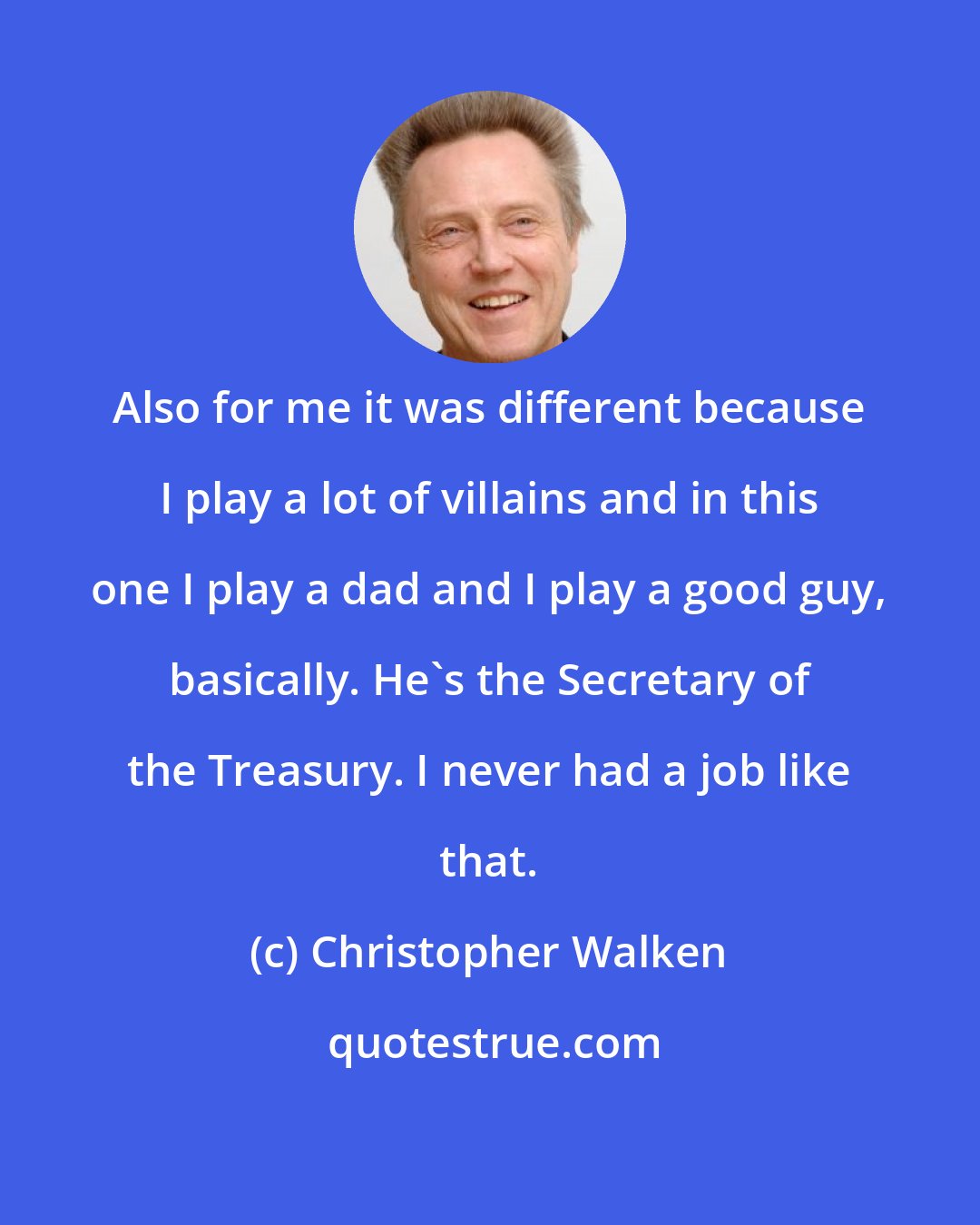 Christopher Walken: Also for me it was different because I play a lot of villains and in this one I play a dad and I play a good guy, basically. He's the Secretary of the Treasury. I never had a job like that.