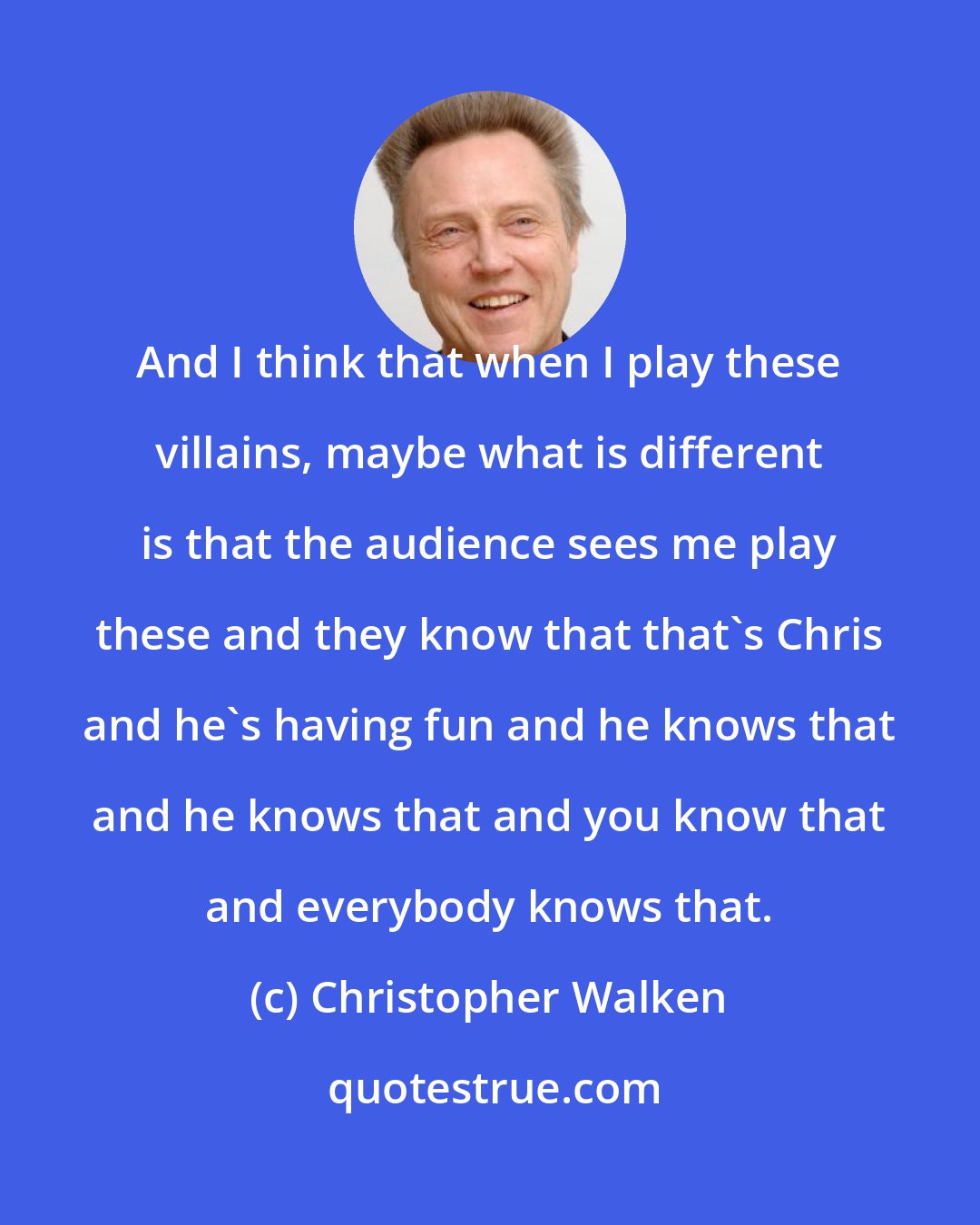 Christopher Walken: And I think that when I play these villains, maybe what is different is that the audience sees me play these and they know that that's Chris and he's having fun and he knows that and he knows that and you know that and everybody knows that.