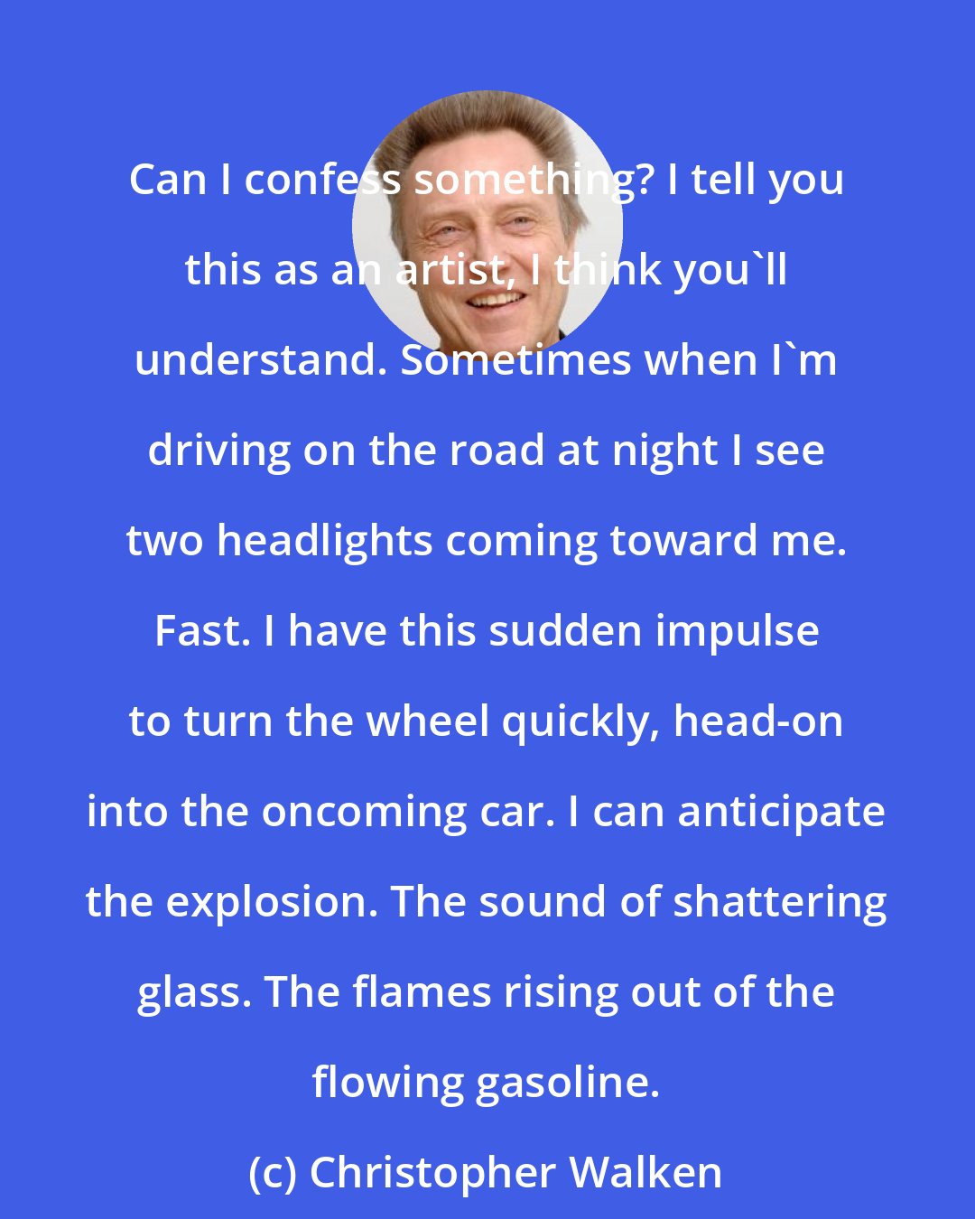 Christopher Walken: Can I confess something? I tell you this as an artist, I think you'll understand. Sometimes when I'm driving on the road at night I see two headlights coming toward me. Fast. I have this sudden impulse to turn the wheel quickly, head-on into the oncoming car. I can anticipate the explosion. The sound of shattering glass. The flames rising out of the flowing gasoline.