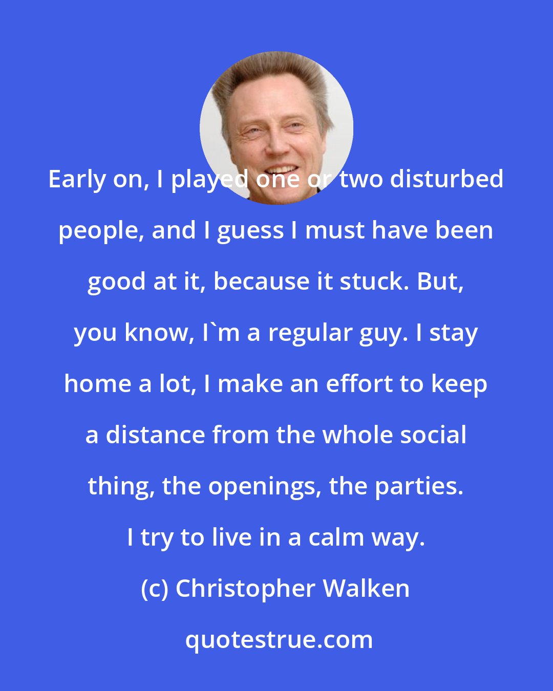 Christopher Walken: Early on, I played one or two disturbed people, and I guess I must have been good at it, because it stuck. But, you know, I'm a regular guy. I stay home a lot, I make an effort to keep a distance from the whole social thing, the openings, the parties. I try to live in a calm way.