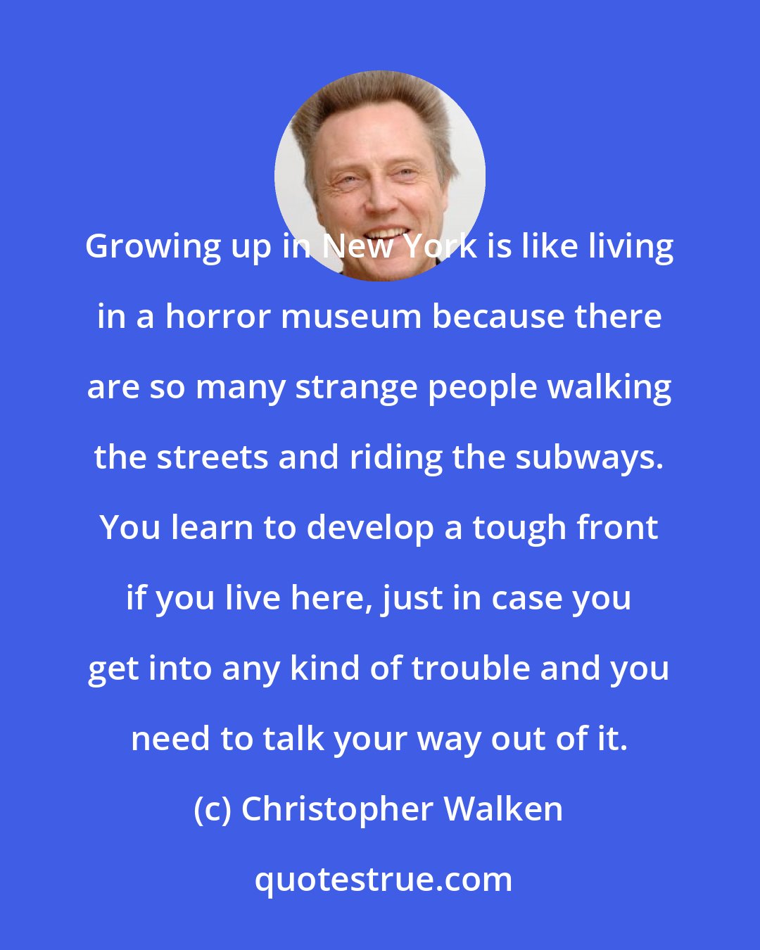 Christopher Walken: Growing up in New York is like living in a horror museum because there are so many strange people walking the streets and riding the subways. You learn to develop a tough front if you live here, just in case you get into any kind of trouble and you need to talk your way out of it.