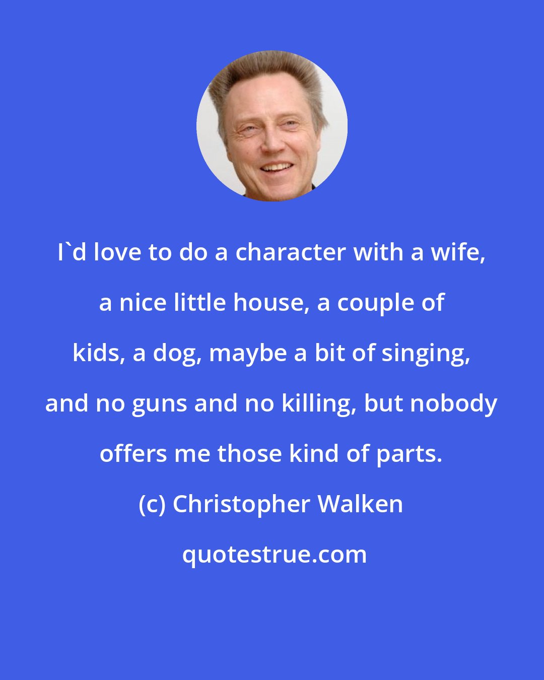 Christopher Walken: I'd love to do a character with a wife, a nice little house, a couple of kids, a dog, maybe a bit of singing, and no guns and no killing, but nobody offers me those kind of parts.