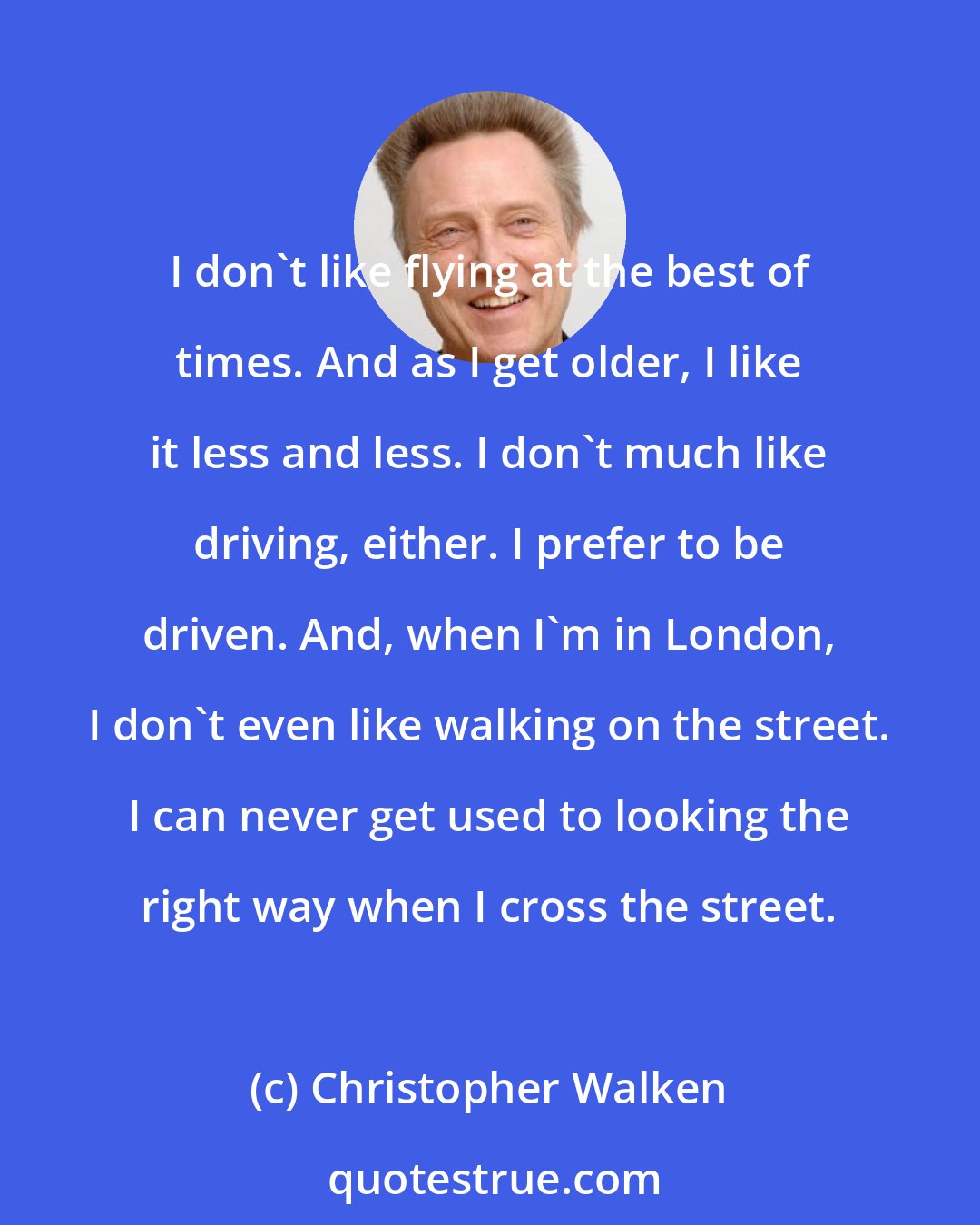 Christopher Walken: I don't like flying at the best of times. And as I get older, I like it less and less. I don't much like driving, either. I prefer to be driven. And, when I'm in London, I don't even like walking on the street. I can never get used to looking the right way when I cross the street.