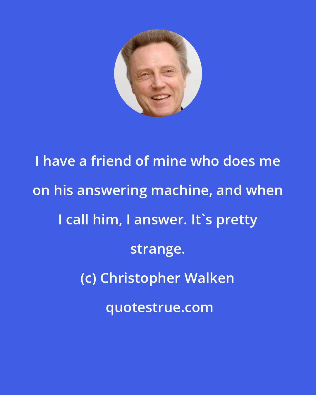 Christopher Walken: I have a friend of mine who does me on his answering machine, and when I call him, I answer. It's pretty strange.