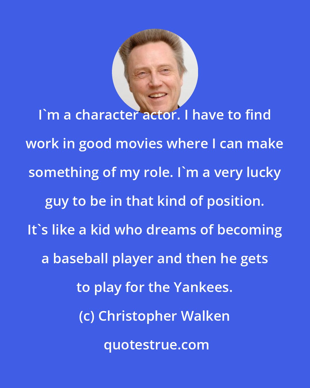 Christopher Walken: I'm a character actor. I have to find work in good movies where I can make something of my role. I'm a very lucky guy to be in that kind of position. It's like a kid who dreams of becoming a baseball player and then he gets to play for the Yankees.