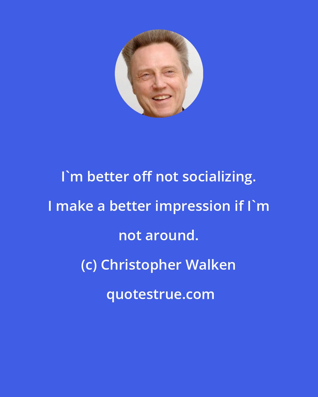 Christopher Walken: I'm better off not socializing. I make a better impression if I'm not around.