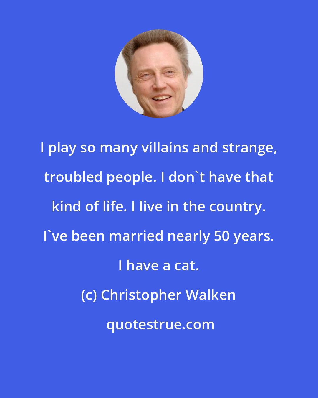 Christopher Walken: I play so many villains and strange, troubled people. I don't have that kind of life. I live in the country. I've been married nearly 50 years. I have a cat.