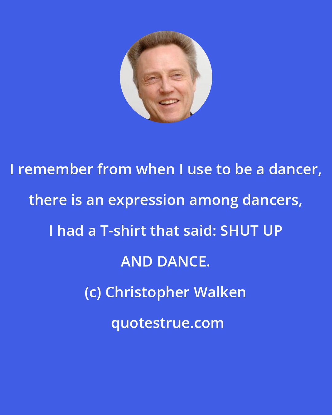 Christopher Walken: I remember from when I use to be a dancer, there is an expression among dancers, I had a T-shirt that said: SHUT UP AND DANCE.