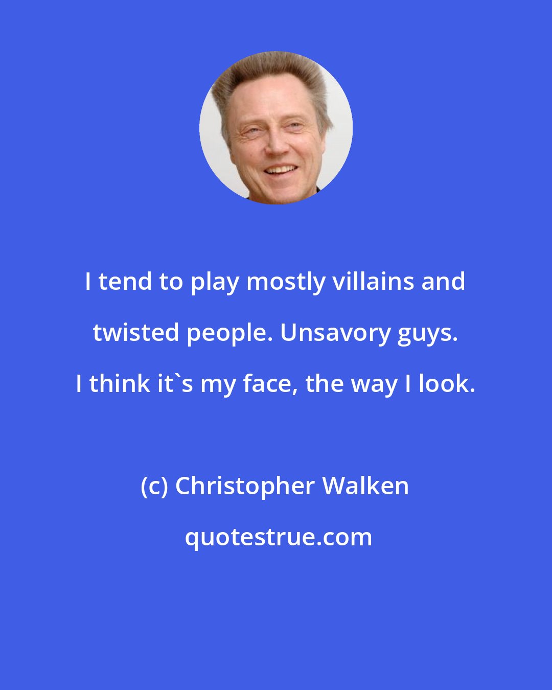 Christopher Walken: I tend to play mostly villains and twisted people. Unsavory guys. I think it's my face, the way I look.