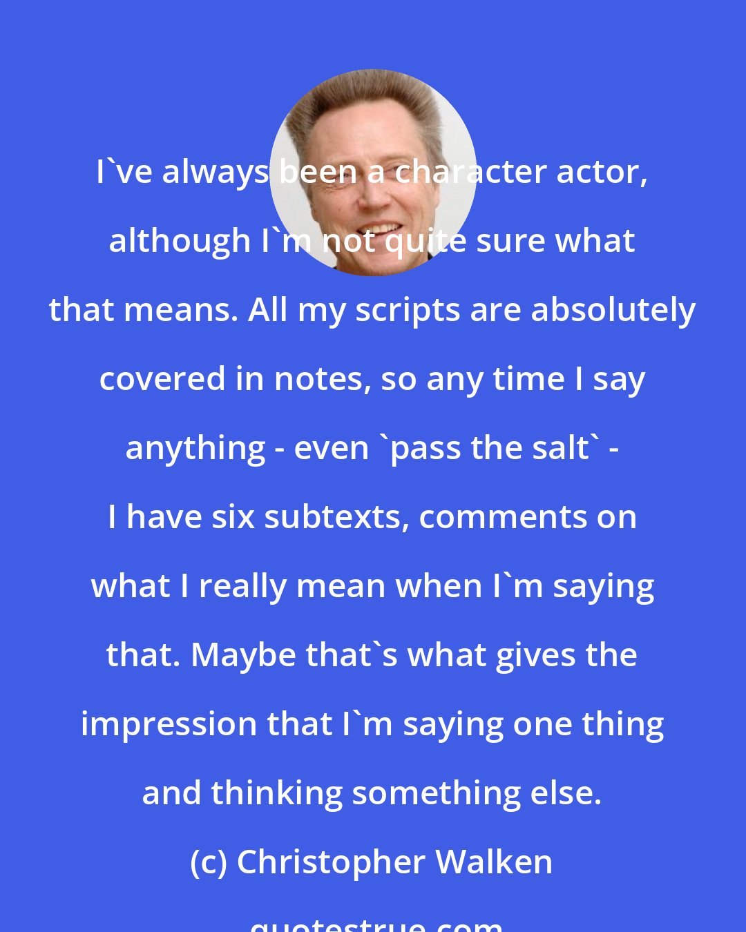 Christopher Walken: I've always been a character actor, although I'm not quite sure what that means. All my scripts are absolutely covered in notes, so any time I say anything - even 'pass the salt' - I have six subtexts, comments on what I really mean when I'm saying that. Maybe that's what gives the impression that I'm saying one thing and thinking something else.