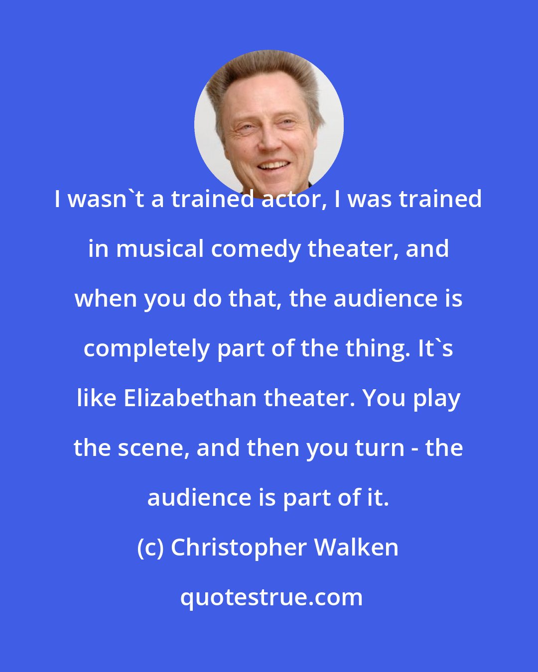 Christopher Walken: I wasn't a trained actor, I was trained in musical comedy theater, and when you do that, the audience is completely part of the thing. It's like Elizabethan theater. You play the scene, and then you turn - the audience is part of it.