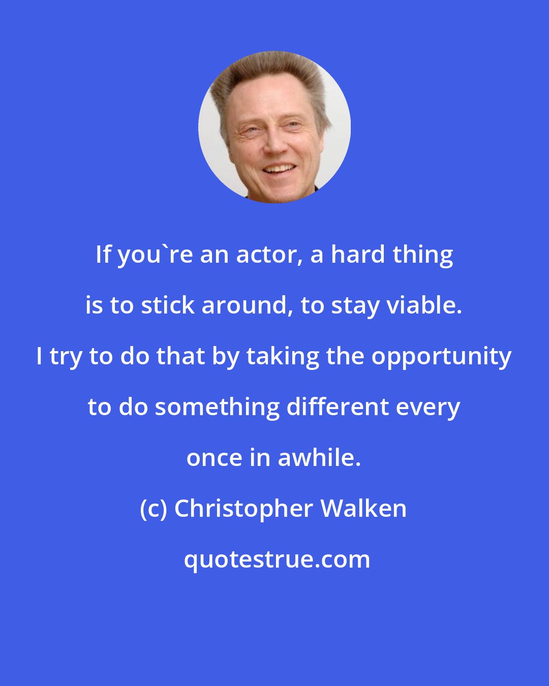 Christopher Walken: If you're an actor, a hard thing is to stick around, to stay viable. I try to do that by taking the opportunity to do something different every once in awhile.