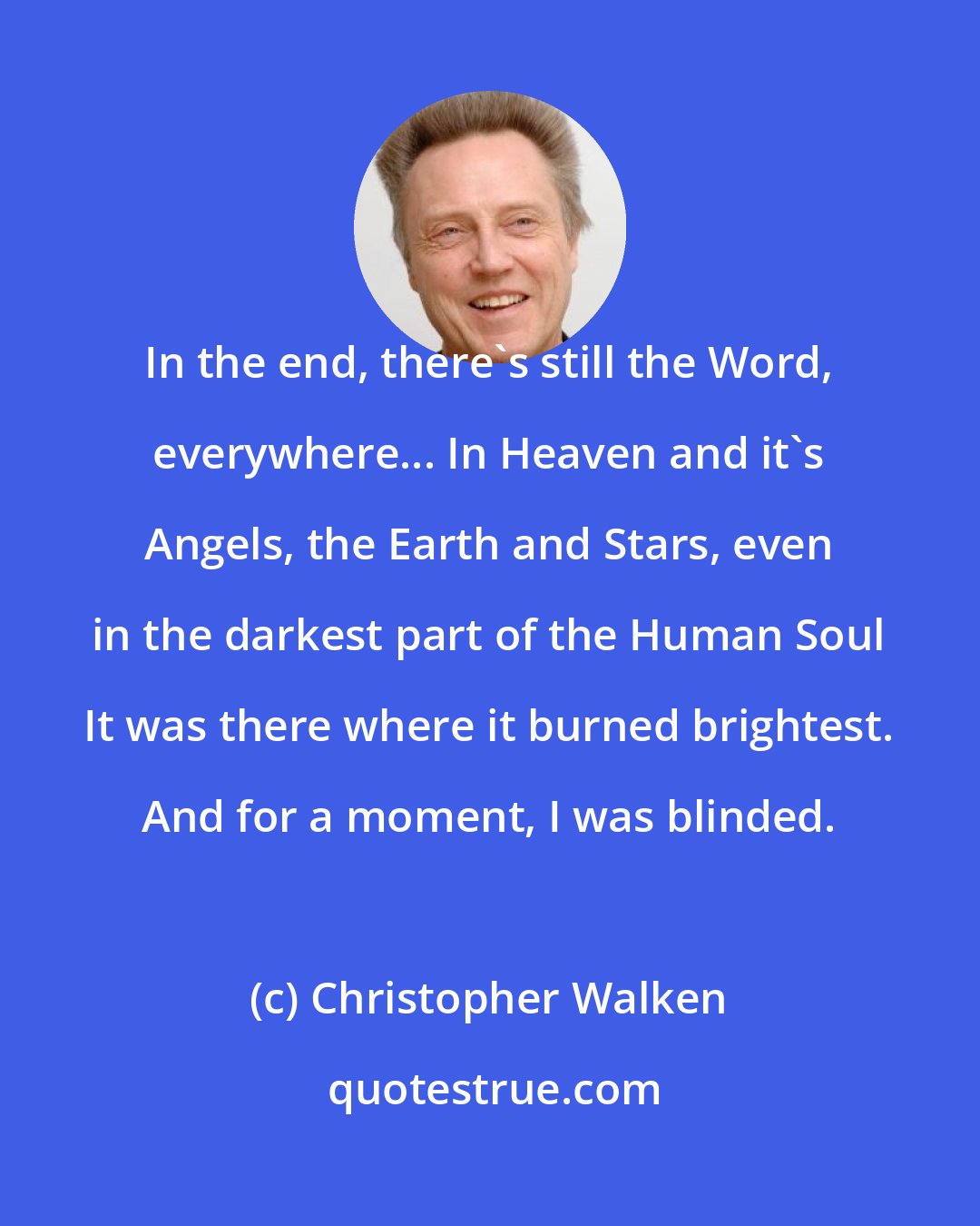 Christopher Walken: In the end, there's still the Word, everywhere... In Heaven and it's Angels, the Earth and Stars, even in the darkest part of the Human Soul It was there where it burned brightest. And for a moment, I was blinded.