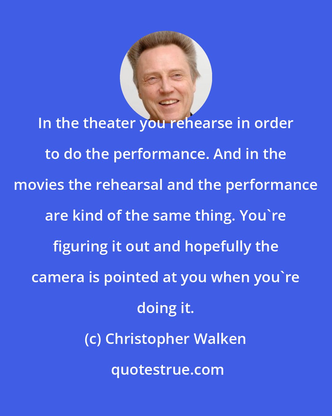 Christopher Walken: In the theater you rehearse in order to do the performance. And in the movies the rehearsal and the performance are kind of the same thing. You're figuring it out and hopefully the camera is pointed at you when you're doing it.