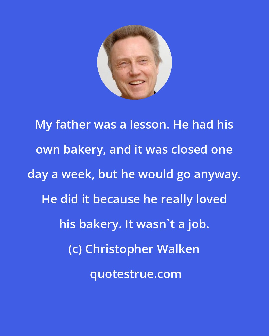 Christopher Walken: My father was a lesson. He had his own bakery, and it was closed one day a week, but he would go anyway. He did it because he really loved his bakery. It wasn't a job.