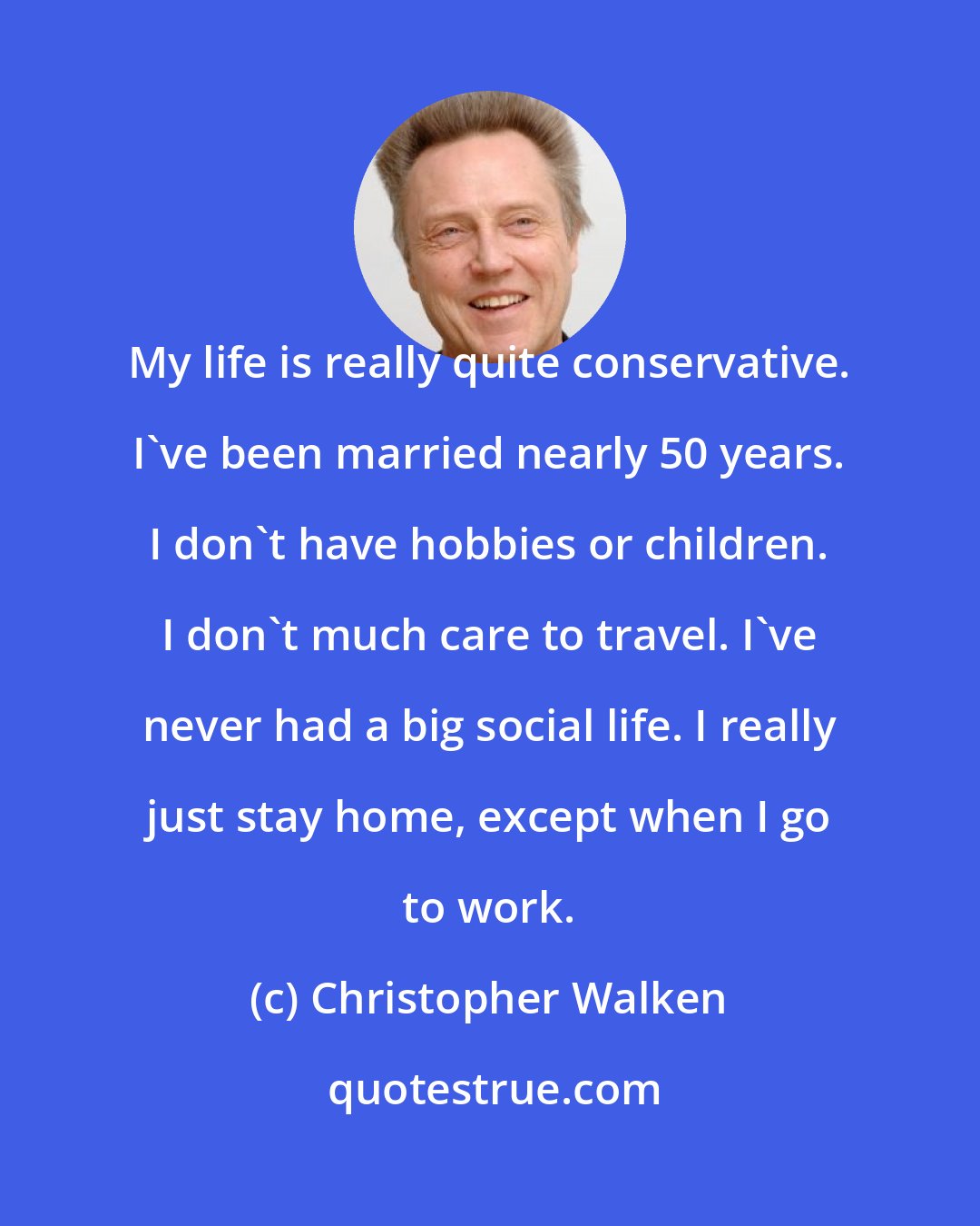 Christopher Walken: My life is really quite conservative. I've been married nearly 50 years. I don't have hobbies or children. I don't much care to travel. I've never had a big social life. I really just stay home, except when I go to work.