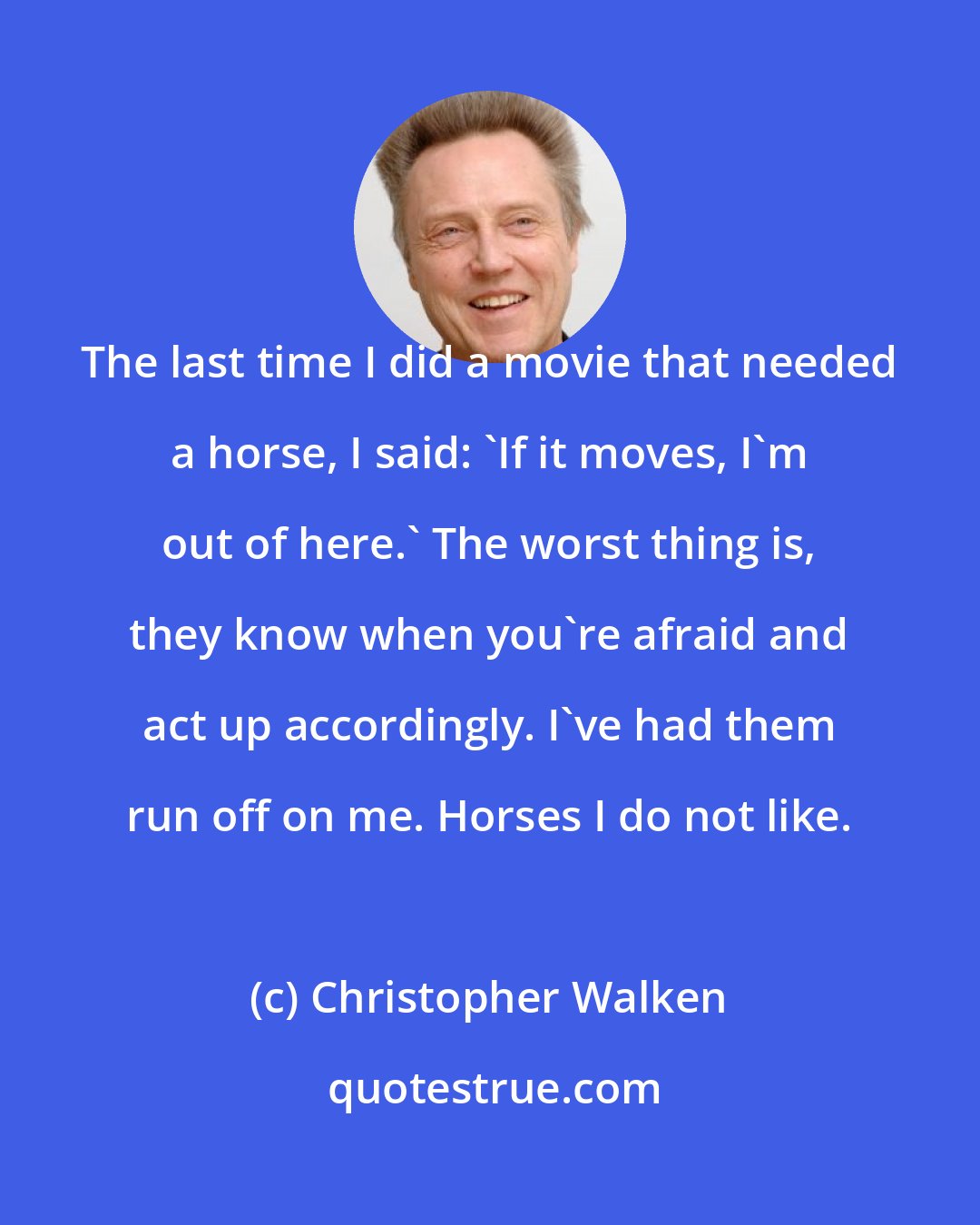 Christopher Walken: The last time I did a movie that needed a horse, I said: 'If it moves, I'm out of here.' The worst thing is, they know when you're afraid and act up accordingly. I've had them run off on me. Horses I do not like.