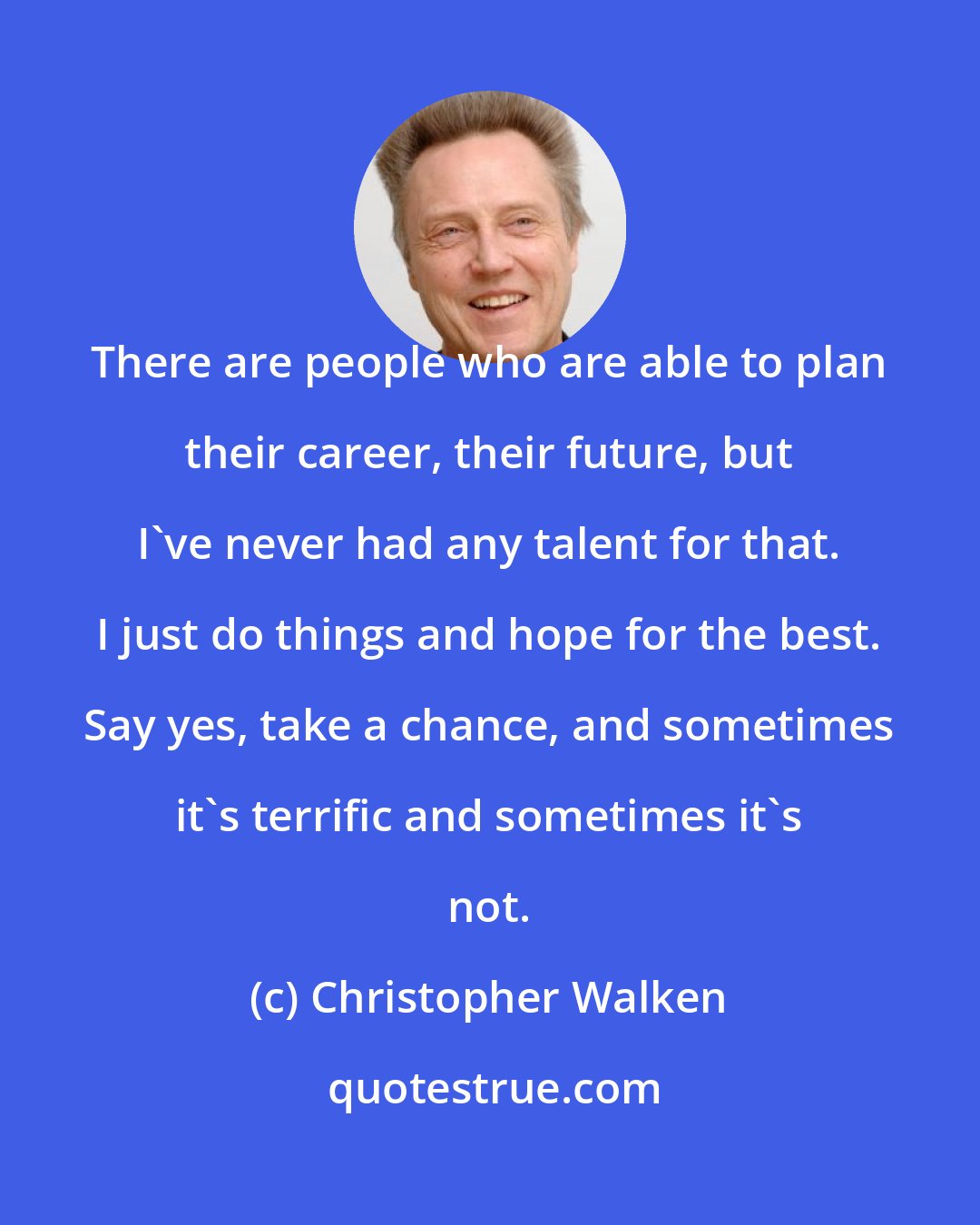 Christopher Walken: There are people who are able to plan their career, their future, but I've never had any talent for that. I just do things and hope for the best. Say yes, take a chance, and sometimes it's terrific and sometimes it's not.