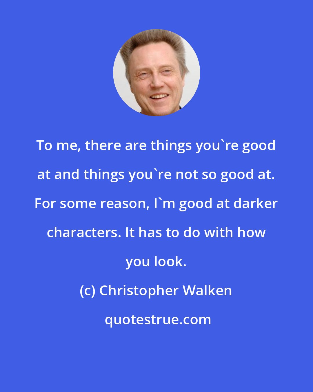 Christopher Walken: To me, there are things you're good at and things you're not so good at. For some reason, I'm good at darker characters. It has to do with how you look.