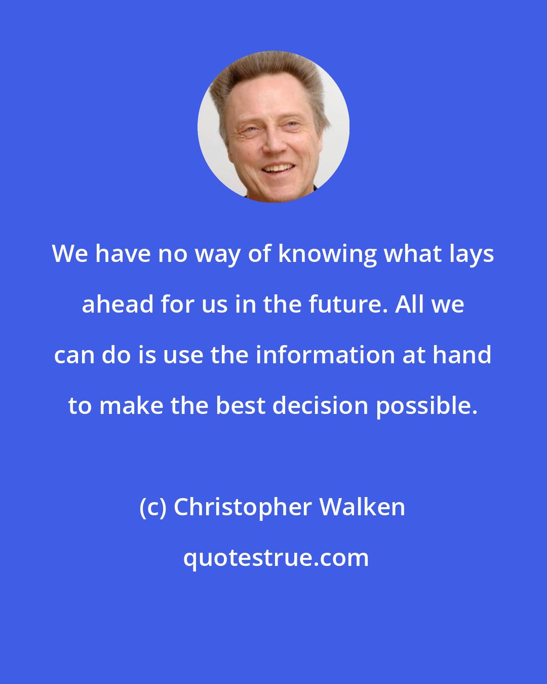 Christopher Walken: We have no way of knowing what lays ahead for us in the future. All we can do is use the information at hand to make the best decision possible.