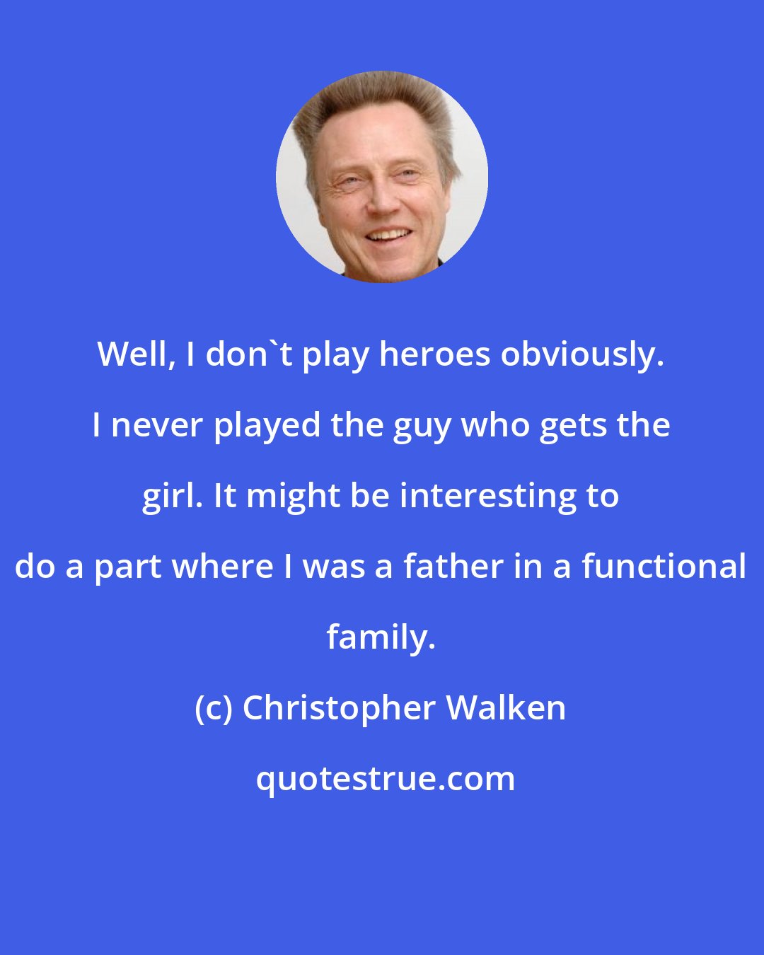 Christopher Walken: Well, I don't play heroes obviously. I never played the guy who gets the girl. It might be interesting to do a part where I was a father in a functional family.