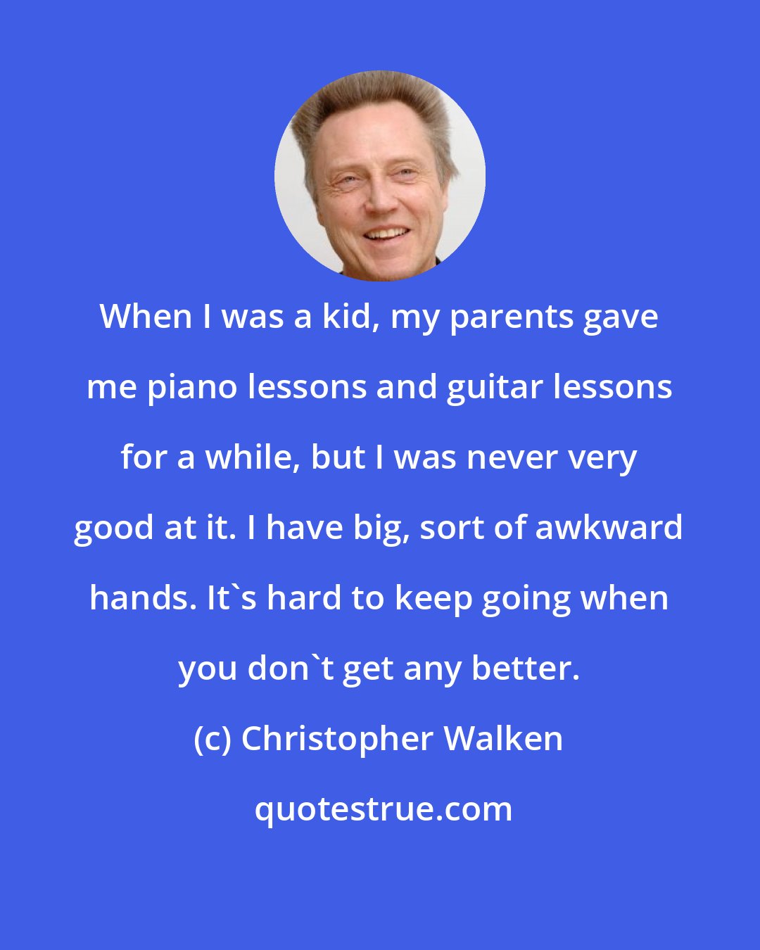 Christopher Walken: When I was a kid, my parents gave me piano lessons and guitar lessons for a while, but I was never very good at it. I have big, sort of awkward hands. It's hard to keep going when you don't get any better.