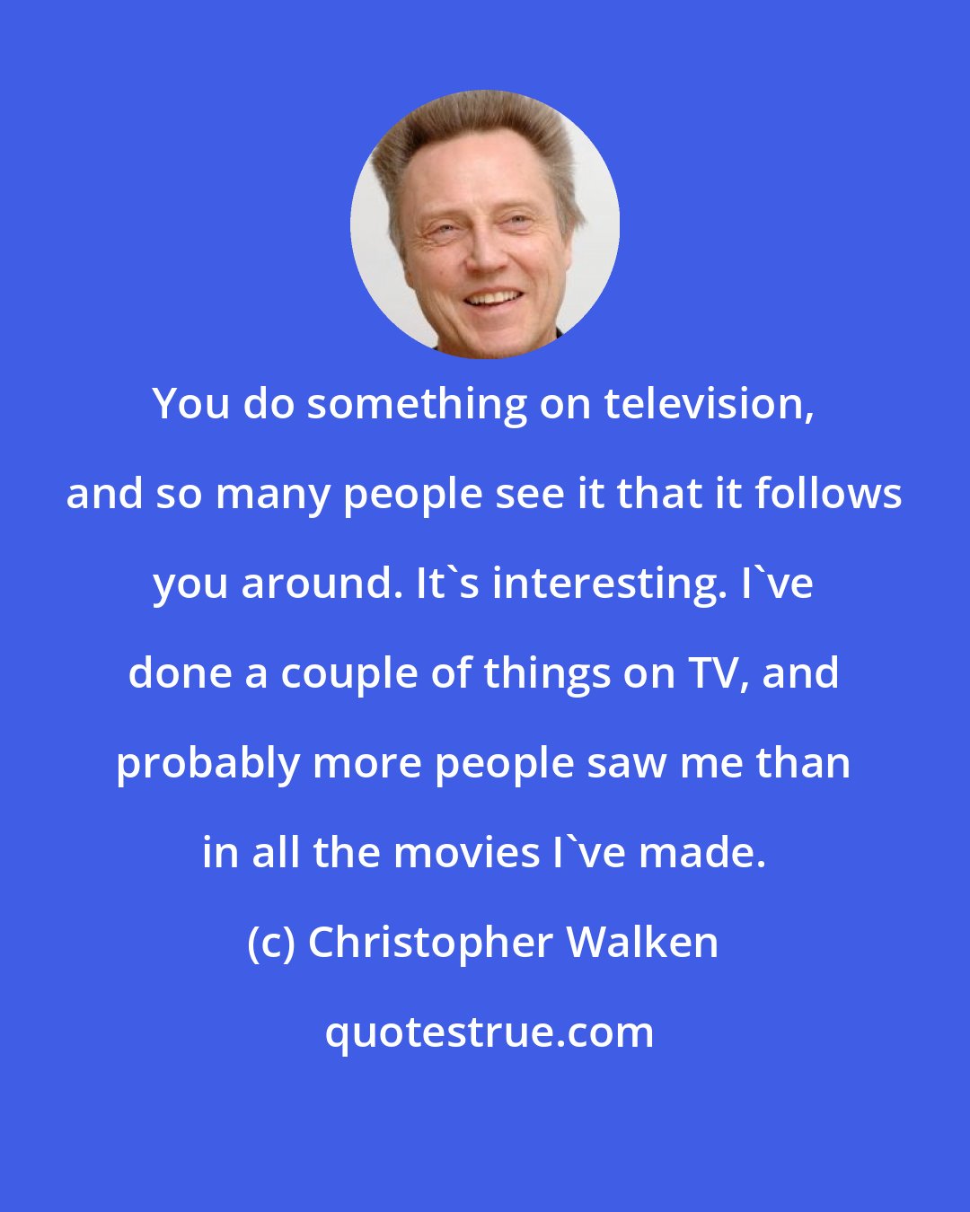 Christopher Walken: You do something on television, and so many people see it that it follows you around. It's interesting. I've done a couple of things on TV, and probably more people saw me than in all the movies I've made.