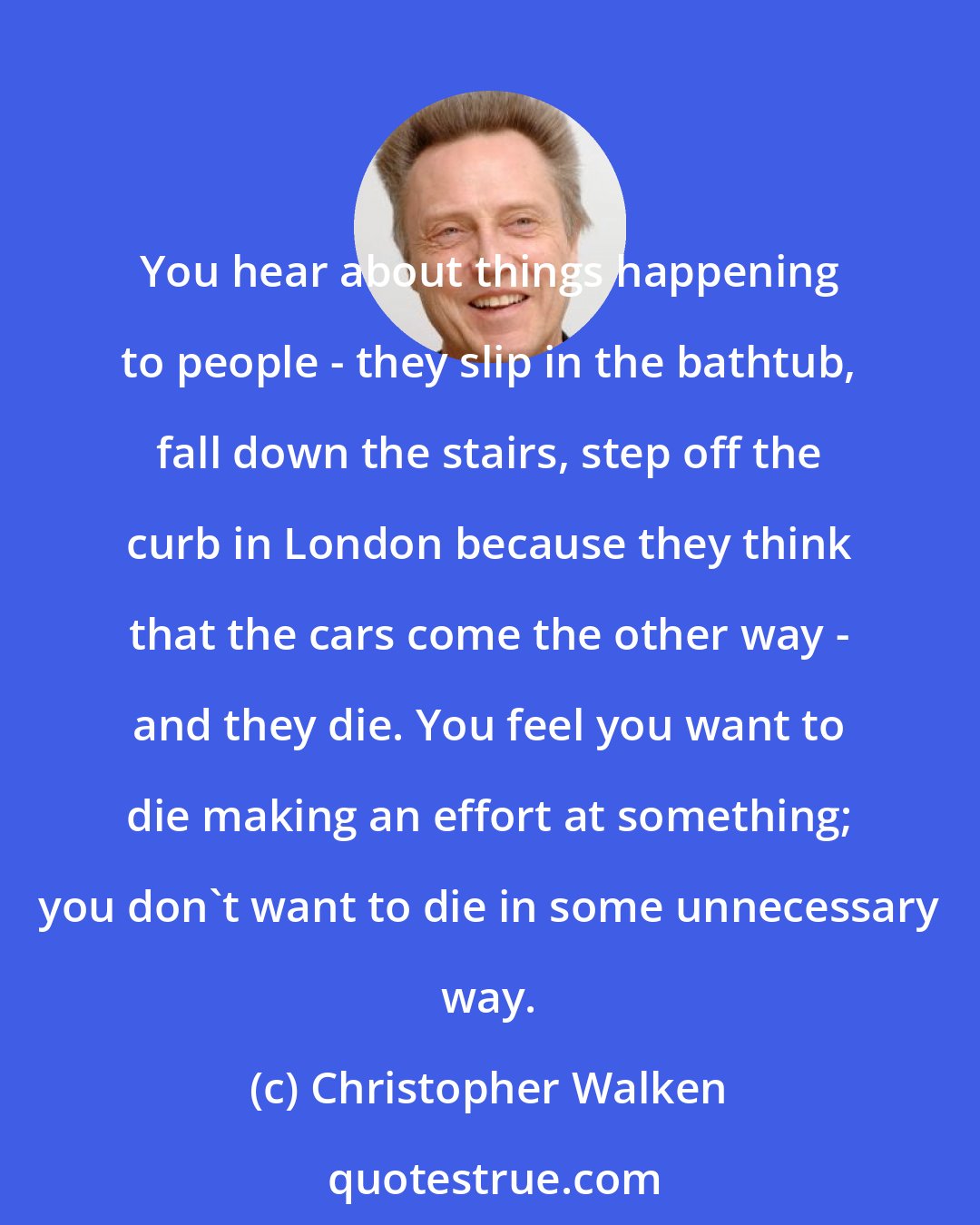 Christopher Walken: You hear about things happening to people - they slip in the bathtub, fall down the stairs, step off the curb in London because they think that the cars come the other way - and they die. You feel you want to die making an effort at something; you don't want to die in some unnecessary way.