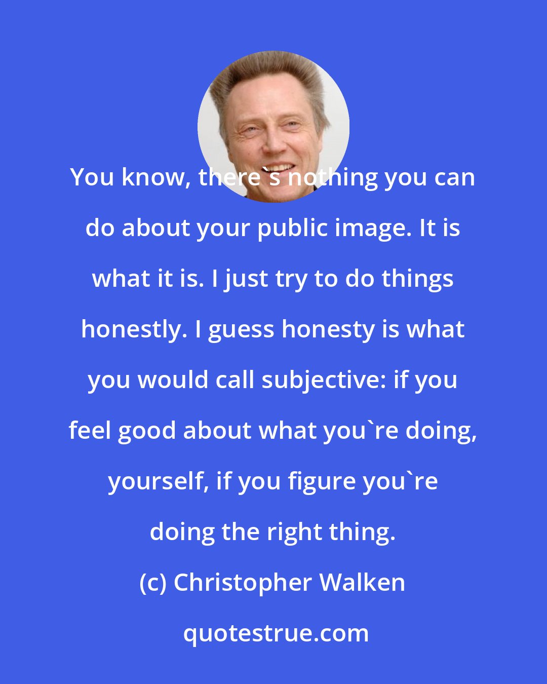 Christopher Walken: You know, there's nothing you can do about your public image. It is what it is. I just try to do things honestly. I guess honesty is what you would call subjective: if you feel good about what you're doing, yourself, if you figure you're doing the right thing.