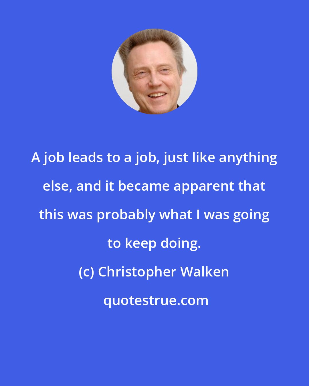 Christopher Walken: A job leads to a job, just like anything else, and it became apparent that this was probably what I was going to keep doing.