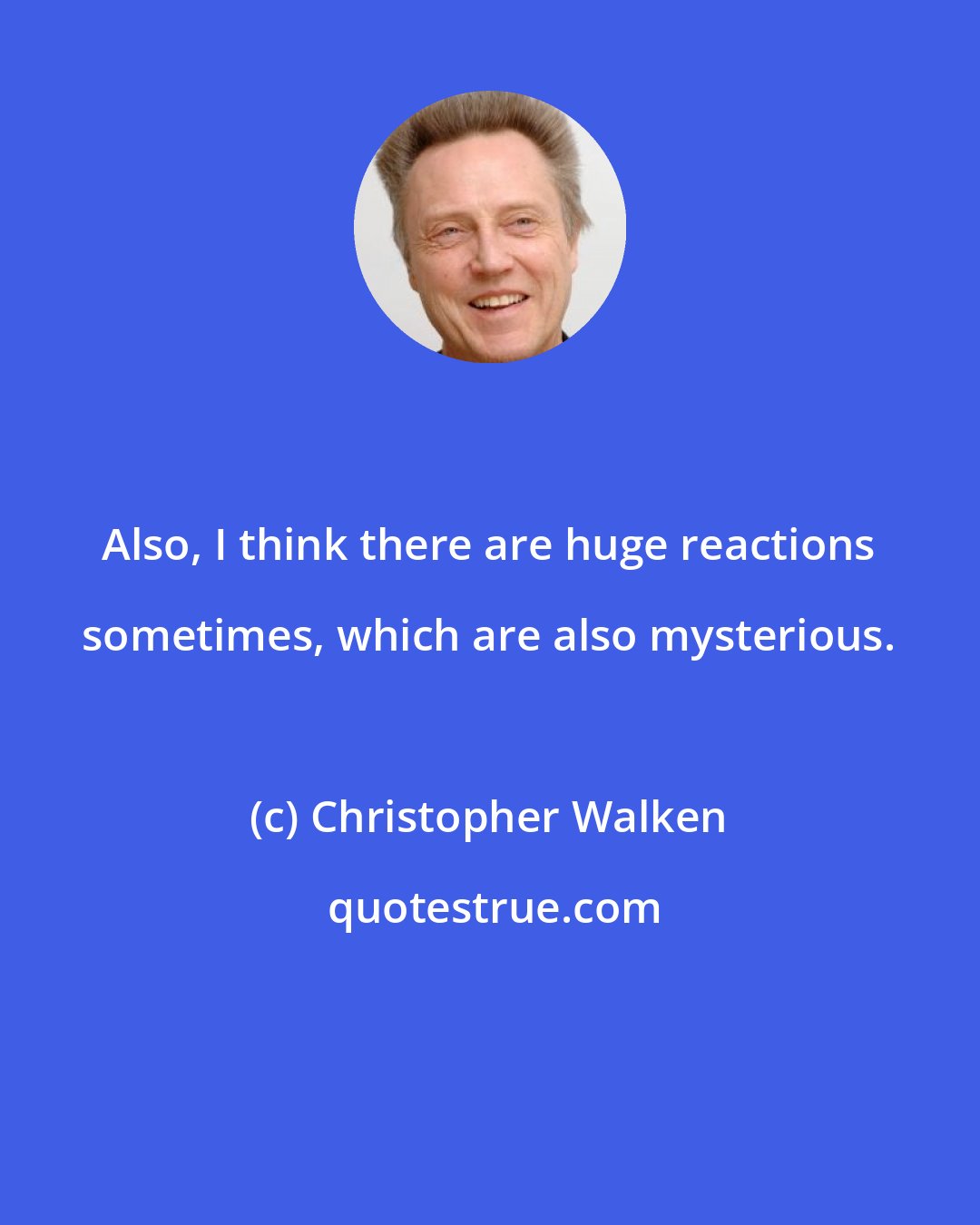 Christopher Walken: Also, I think there are huge reactions sometimes, which are also mysterious.