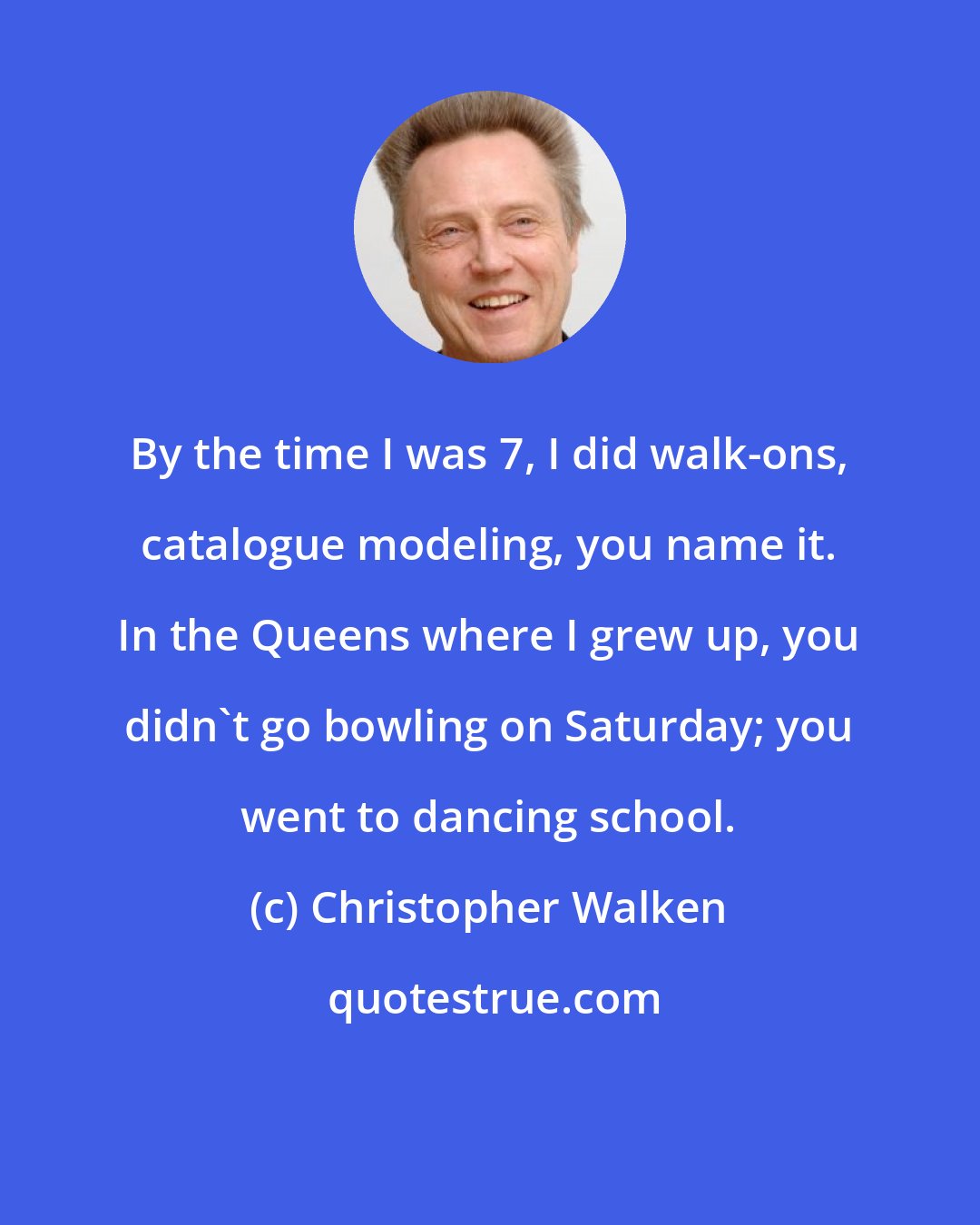 Christopher Walken: By the time I was 7, I did walk-ons, catalogue modeling, you name it. In the Queens where I grew up, you didn't go bowling on Saturday; you went to dancing school.