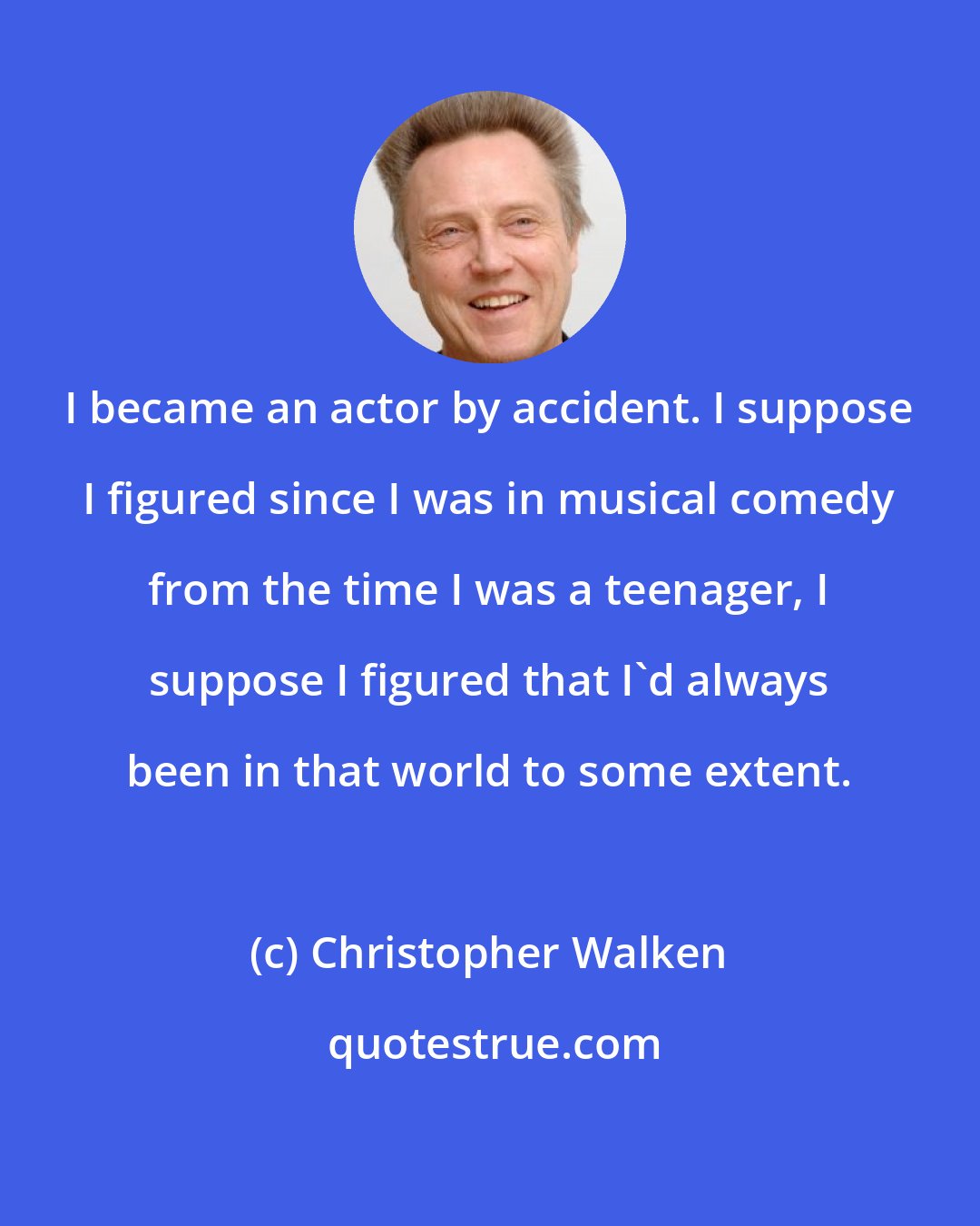 Christopher Walken: I became an actor by accident. I suppose I figured since I was in musical comedy from the time I was a teenager, I suppose I figured that I'd always been in that world to some extent.