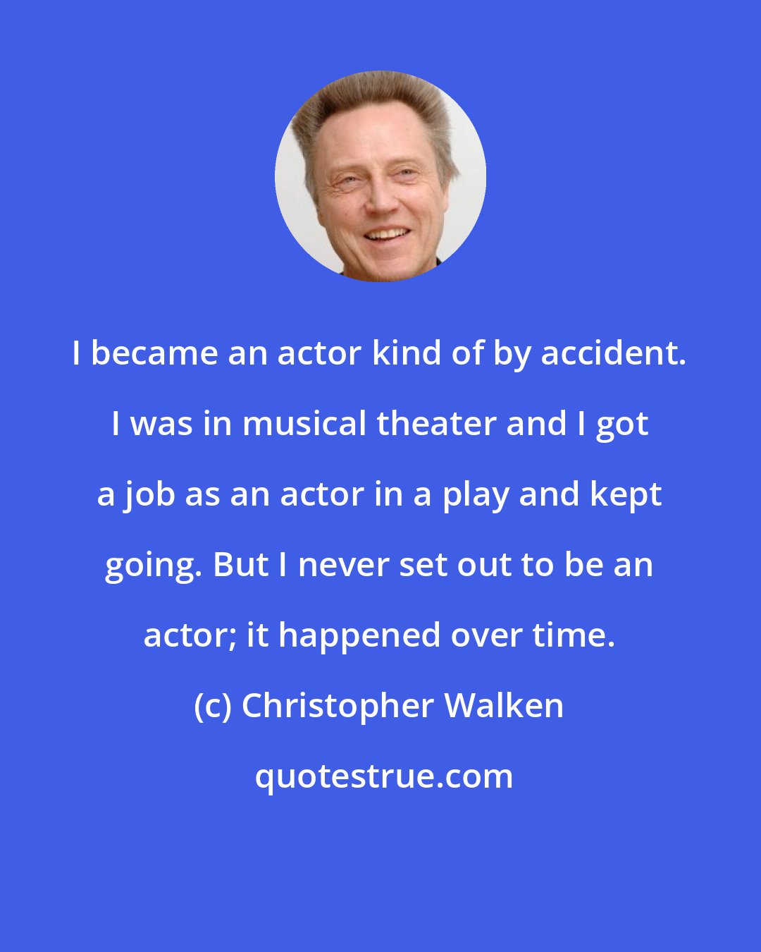 Christopher Walken: I became an actor kind of by accident. I was in musical theater and I got a job as an actor in a play and kept going. But I never set out to be an actor; it happened over time.