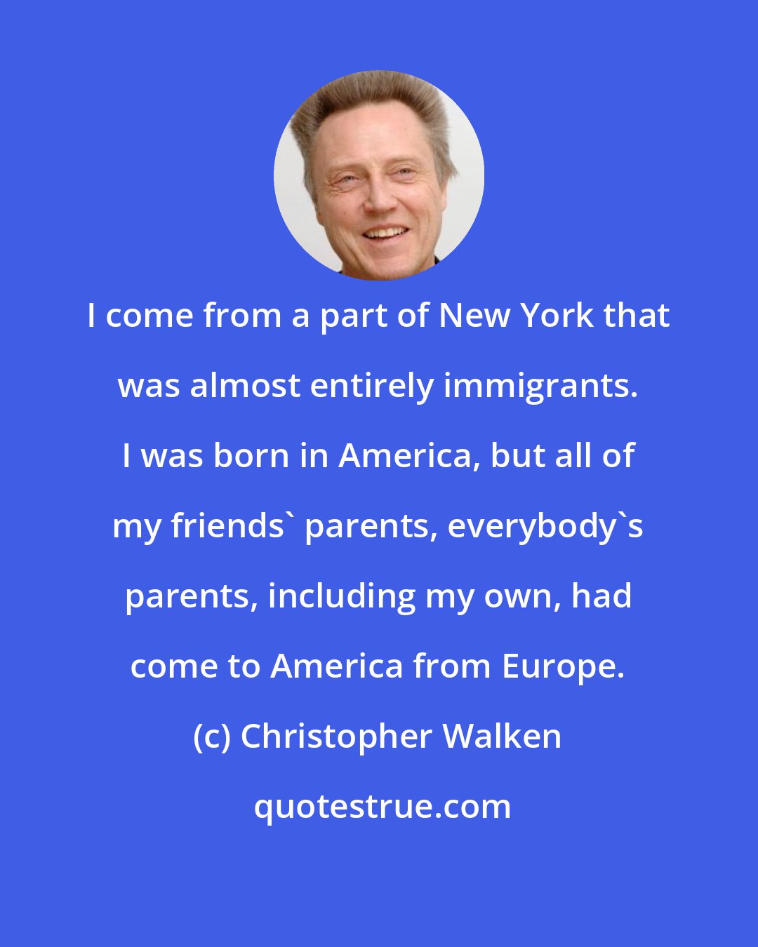 Christopher Walken: I come from a part of New York that was almost entirely immigrants. I was born in America, but all of my friends' parents, everybody's parents, including my own, had come to America from Europe.