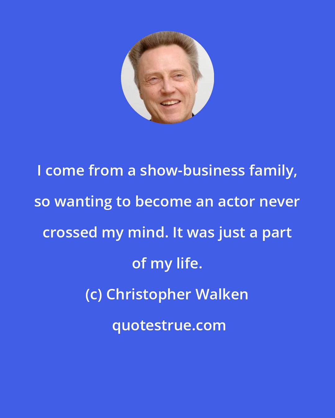 Christopher Walken: I come from a show-business family, so wanting to become an actor never crossed my mind. It was just a part of my life.