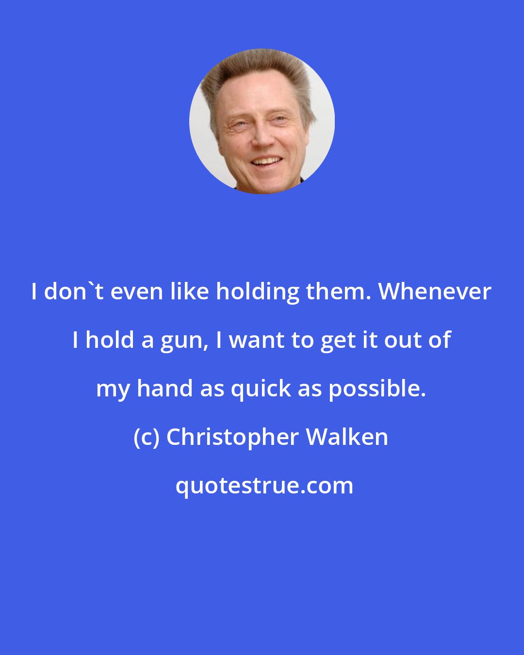 Christopher Walken: I don't even like holding them. Whenever I hold a gun, I want to get it out of my hand as quick as possible.