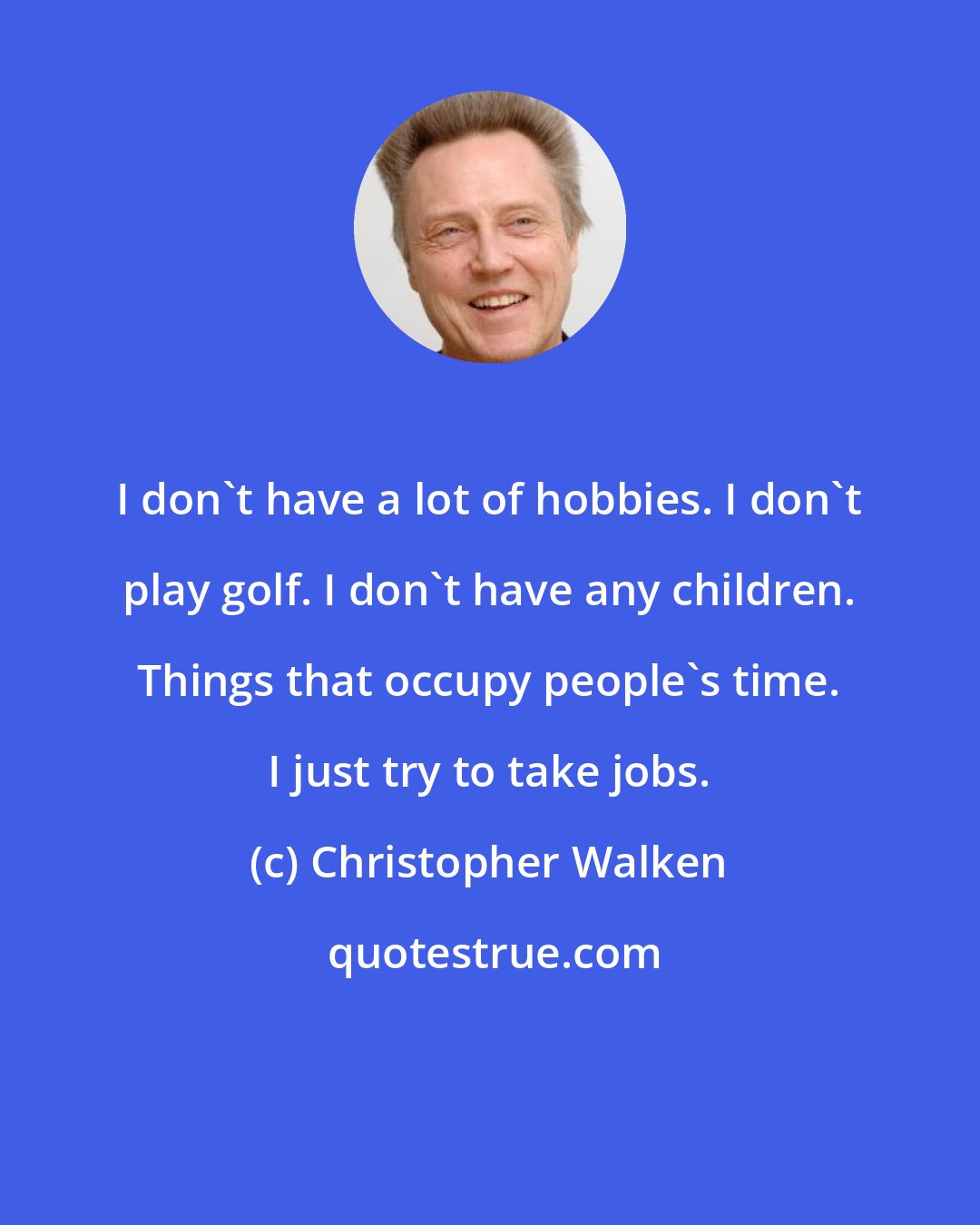 Christopher Walken: I don't have a lot of hobbies. I don't play golf. I don't have any children. Things that occupy people's time. I just try to take jobs.