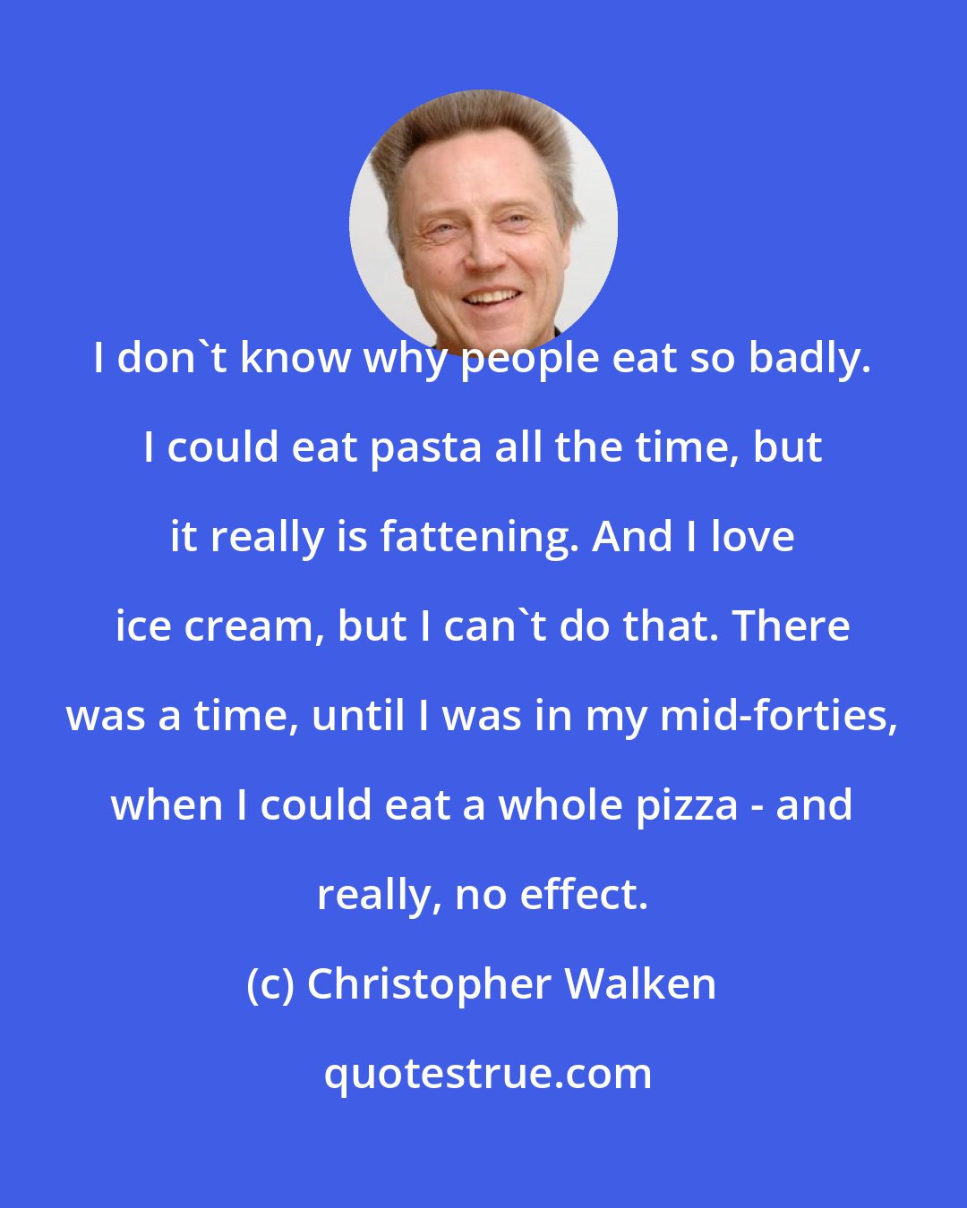 Christopher Walken: I don't know why people eat so badly. I could eat pasta all the time, but it really is fattening. And I love ice cream, but I can't do that. There was a time, until I was in my mid-forties, when I could eat a whole pizza - and really, no effect.