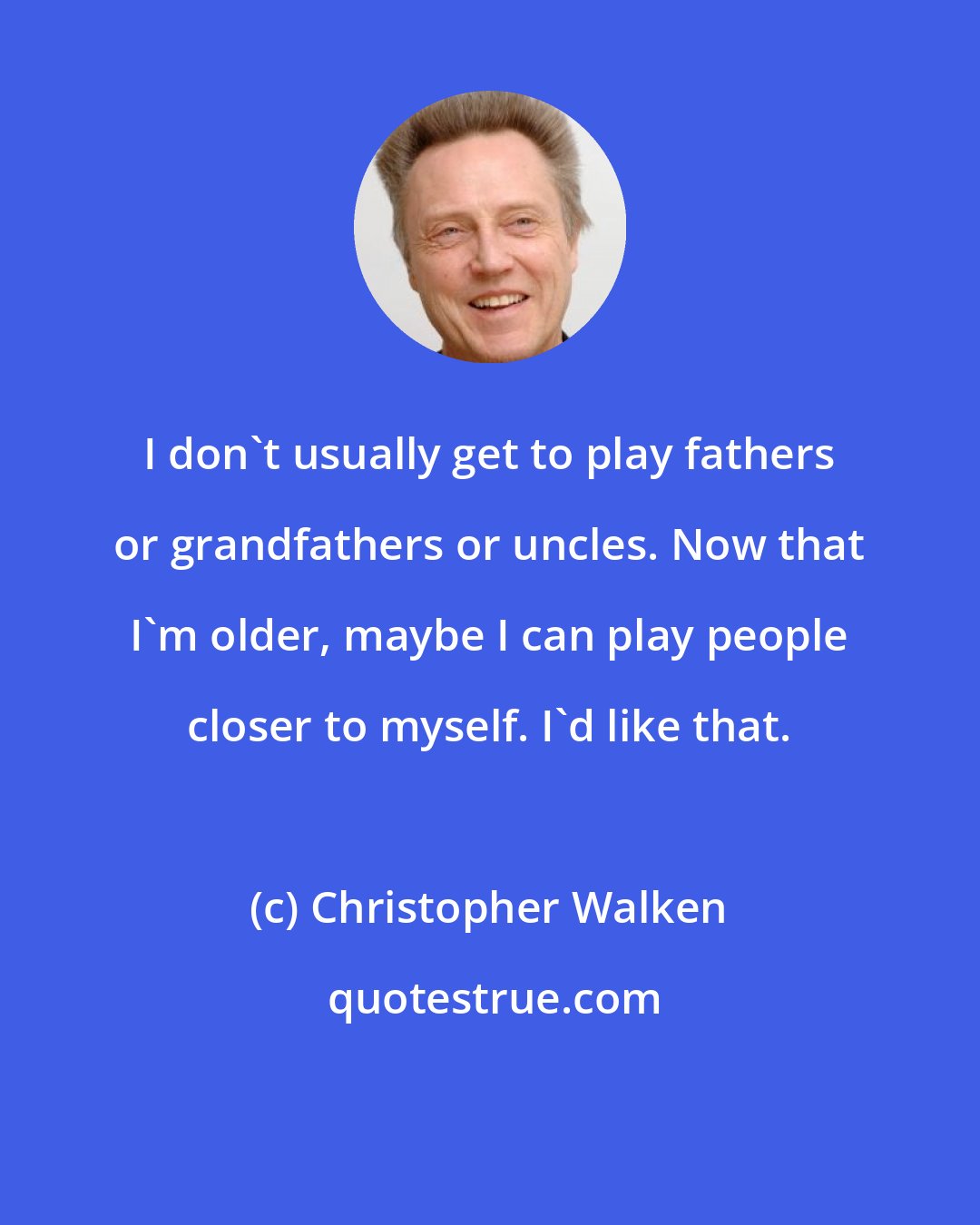 Christopher Walken: I don't usually get to play fathers or grandfathers or uncles. Now that I'm older, maybe I can play people closer to myself. I'd like that.