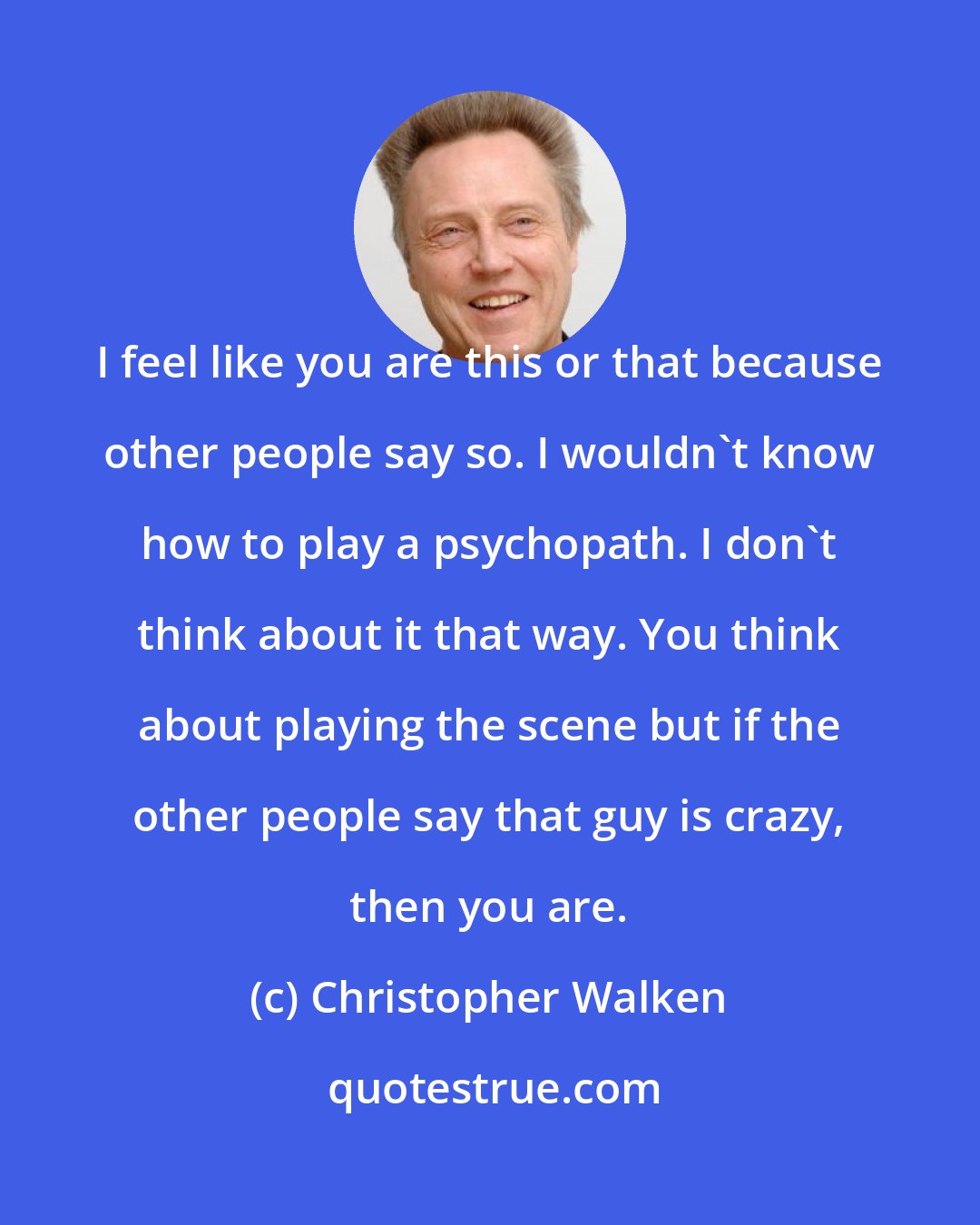 Christopher Walken: I feel like you are this or that because other people say so. I wouldn't know how to play a psychopath. I don't think about it that way. You think about playing the scene but if the other people say that guy is crazy, then you are.