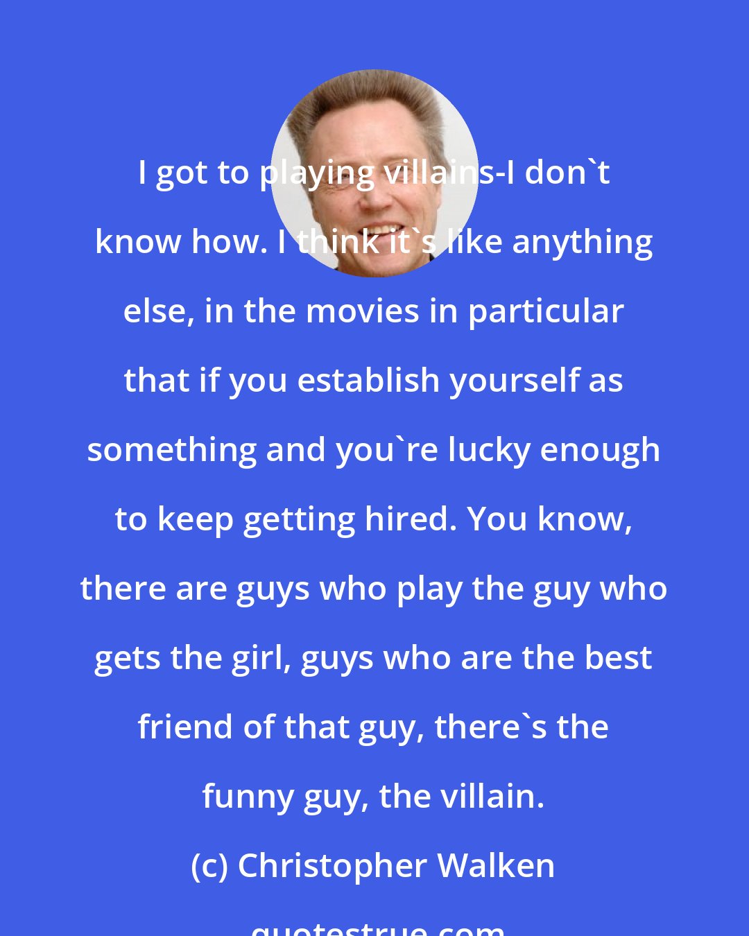 Christopher Walken: I got to playing villains-I don't know how. I think it's like anything else, in the movies in particular that if you establish yourself as something and you're lucky enough to keep getting hired. You know, there are guys who play the guy who gets the girl, guys who are the best friend of that guy, there's the funny guy, the villain.