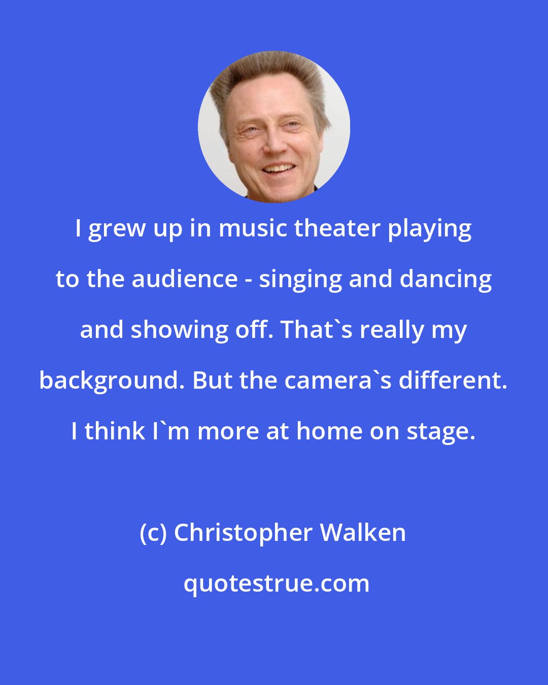 Christopher Walken: I grew up in music theater playing to the audience - singing and dancing and showing off. That's really my background. But the camera's different. I think I'm more at home on stage.