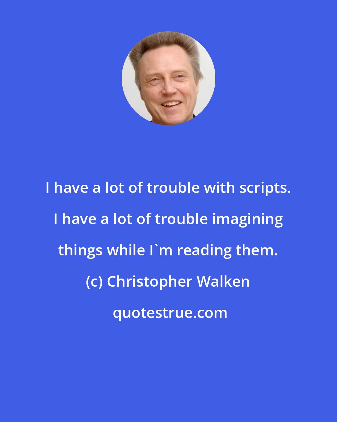 Christopher Walken: I have a lot of trouble with scripts. I have a lot of trouble imagining things while I'm reading them.